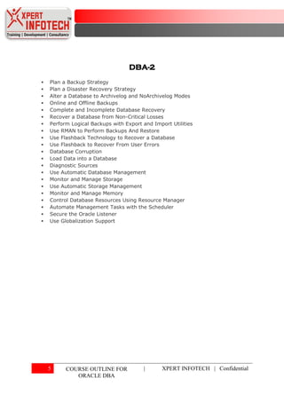 DBA-2
   Plan a Backup Strategy
   Plan a Disaster Recovery Strategy
   Alter a Database to Archivelog and NoArchivelog Modes
   Online and Offline Backups
   Complete and Incomplete Database Recovery
   Recover a Database from Non-Critical Losses
   Perform Logical Backups with Export and Import Utilities
   Use RMAN to Perform Backups And Restore
   Use Flashback Technology to Recover a Database
   Use Flashback to Recover From User Errors
   Database Corruption
   Load Data into a Database
   Diagnostic Sources
   Use Automatic Database Management
   Monitor and Manage Storage
   Use Automatic Storage Management
   Monitor and Manage Memory
   Control Database Resources Using Resource Manager
   Automate Management Tasks with the Scheduler
   Secure the Oracle Listener
   Use Globalization Support




    5     COURSE OUTLINE FOR            |       XPERT INFOTECH | Confidential
             ORACLE DBA
 