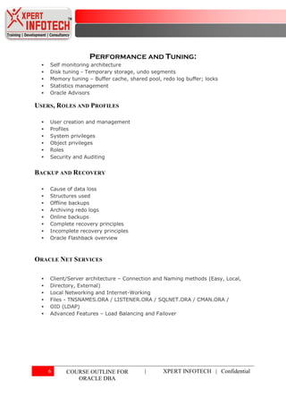 PERFORMANCE AND TUNING:
     Self monitoring architecture
     Disk tuning - Temporary storage, undo segments
     Memory tuning – Buffer cache, shared pool, redo log buffer; locks
     Statistics management
     Oracle Advisors

USERS, ROLES AND PROFILES

     User creation and management
     Profiles
     System privileges
     Object privileges
     Roles
     Security and Auditing


BACKUP AND RECOVERY

     Cause of data loss
     Structures used
     Offline backups
     Archiving redo logs
     Online backups
     Complete recovery principles
     Incomplete recovery principles
     Oracle Flashback overview



ORACLE NET SERVICES

     Client/Server architecture – Connection and Naming methods (Easy, Local,
     Directory, External)
     Local Networking and Internet-Working
     Files - TNSNAMES.ORA / LISTENER.ORA / SQLNET.ORA / CMAN.ORA /
     OID (LDAP)
     Advanced Features – Load Balancing and Failover




      6     COURSE OUTLINE FOR            |      XPERT INFOTECH | Confidential
               ORACLE DBA
 