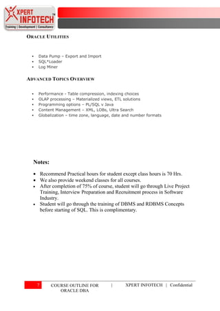 ORACLE UTILITIES


     Data Pump – Export and Import
     SQL*Loader
     Log Miner


ADVANCED TOPICS OVERVIEW

     Performance - Table compression, indexing choices
     OLAP processing – Materialized views, ETL solutions
     Programming options – PL/SQL v Java
     Content Management – XML, LOBs, Ultra Search
     Globalization – time zone, language, date and number formats




  Notes:
          Recommend Practical hours for student except class hours is 70 Hrs.
          We also provide weekend classes for all courses.
          After completion of 75% of course, student will go through Live Project
          Training, Interview Preparation and Recruitment process in Software
          Industry.
          Student will go through the training of DBMS and RDBMS Concepts
          before starting of SQL. This is complimentary.




      7        COURSE OUTLINE FOR          |      XPERT INFOTECH | Confidential
                  ORACLE DBA
 
