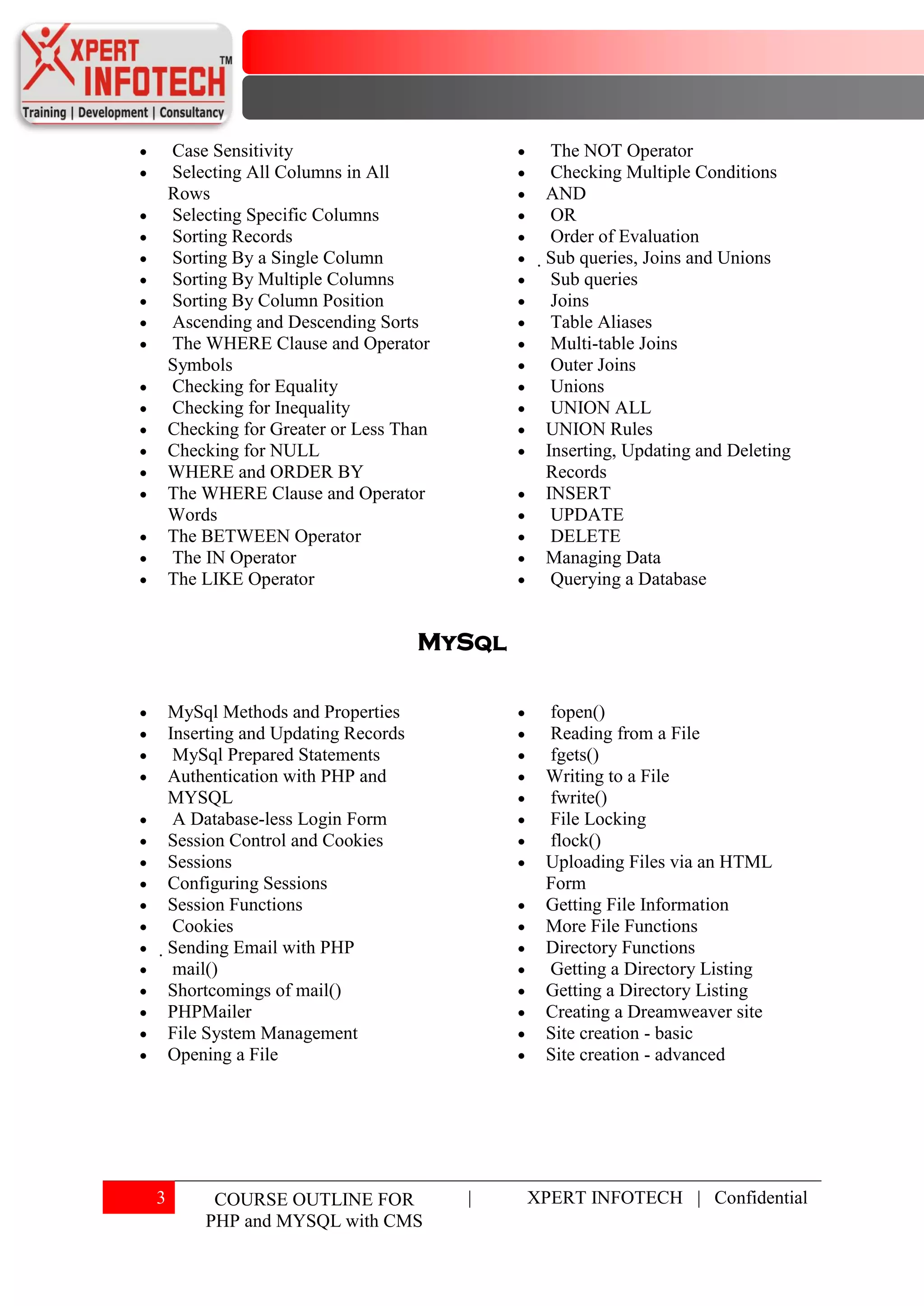Case Sensitivity                            The NOT Operator
    Selecting All Columns in All                Checking Multiple Conditions
    Rows                                      AND
    Selecting Specific Columns                  OR
    Sorting Records                             Order of Evaluation
    Sorting By a Single Column                Sub queries, Joins and Unions
    Sorting By Multiple Columns                 Sub queries
    Sorting By Column Position                  Joins
    Ascending and Descending Sorts              Table Aliases
    The WHERE Clause and Operator               Multi-table Joins
    Symbols                                     Outer Joins
    Checking for Equality                       Unions
    Checking for Inequality                     UNION ALL
    Checking for Greater or Less Than          UNION Rules
    Checking for NULL                          Inserting, Updating and Deleting
    WHERE and ORDER BY                         Records
    The WHERE Clause and Operator              INSERT
    Words                                       UPDATE
    The BETWEEN Operator                        DELETE
    The IN Operator                            Managing Data
    The LIKE Operator                           Querying a Database


                                     MySql

    MySql Methods and Properties              fopen()
    Inserting and Updating Records            Reading from a File
     MySql Prepared Statements                fgets()
    Authentication with PHP and               Writing to a File
    MYSQL                                     fwrite()
     A Database-less Login Form               File Locking
    Session Control and Cookies               flock()
    Sessions                                  Uploading Files via an HTML
    Configuring Sessions                      Form
    Session Functions                         Getting File Information
     Cookies                                  More File Functions
    Sending Email with PHP                   Directory Functions
     mail()                                   Getting a Directory Listing
     Shortcomings of mail()                   Getting a Directory Listing
     PHPMailer                                Creating a Dreamweaver site
     File System Management                   Site creation - basic
     Opening a File                           Site creation - advanced




3        COURSE OUTLINE FOR             |    XPERT INFOTECH | Confidential
        PHP and MYSQL with CMS
 