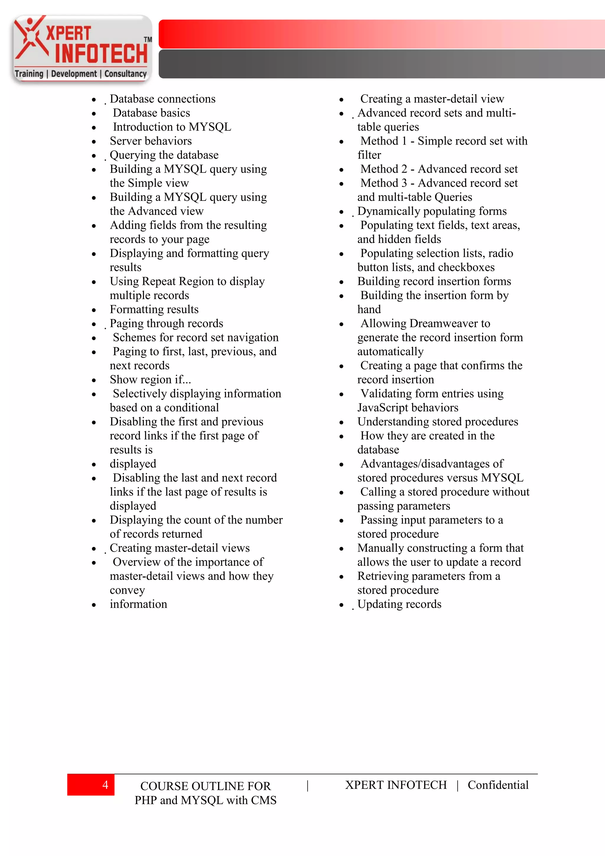 Database connections                               Creating a master-detail view
         Database basics                             Advanced record sets and multi-
         Introduction to MYSQL                        table queries
     Server behaviors                                   Method 1 - Simple record set with
     Querying the database                           filter
      Building a MYSQL query using                      Method 2 - Advanced record set
      the Simple view                                   Method 3 - Advanced record set
      Building a MYSQL query using                    and multi-table Queries
      the Advanced view                               Dynamically populating forms
      Adding fields from the resulting                  Populating text fields, text areas,
      records to your page                             and hidden fields
      Displaying and formatting query                   Populating selection lists, radio
      results                                          button lists, and checkboxes
      Using Repeat Region to display                   Building record insertion forms
      multiple records                                  Building the insertion form by
      Formatting results                               hand
      Paging through records                           Allowing Dreamweaver to
         Schemes for record set navigation             generate the record insertion form
         Paging to first, last, previous, and          automatically
       next records                                     Creating a page that confirms the
       Show region if...                               record insertion
         Selectively displaying information             Validating form entries using
       based on a conditional                          JavaScript behaviors
       Disabling the first and previous                Understanding stored procedures
       record links if the first page of                How they are created in the
       results is                                      database
       displayed                                        Advantages/disadvantages of
         Disabling the last and next record            stored procedures versus MYSQL
       links if the last page of results is             Calling a stored procedure without
       displayed                                       passing parameters
       Displaying the count of the number               Passing input parameters to a
       of records returned                             stored procedure
       Creating master-detail views                   Manually constructing a form that
         Overview of the importance of                 allows the user to update a record
        master-detail views and how they               Retrieving parameters from a
        convey                                         stored procedure
        information                                    Updating records




4         COURSE OUTLINE FOR                    |   XPERT INFOTECH | Confidential
         PHP and MYSQL with CMS
 