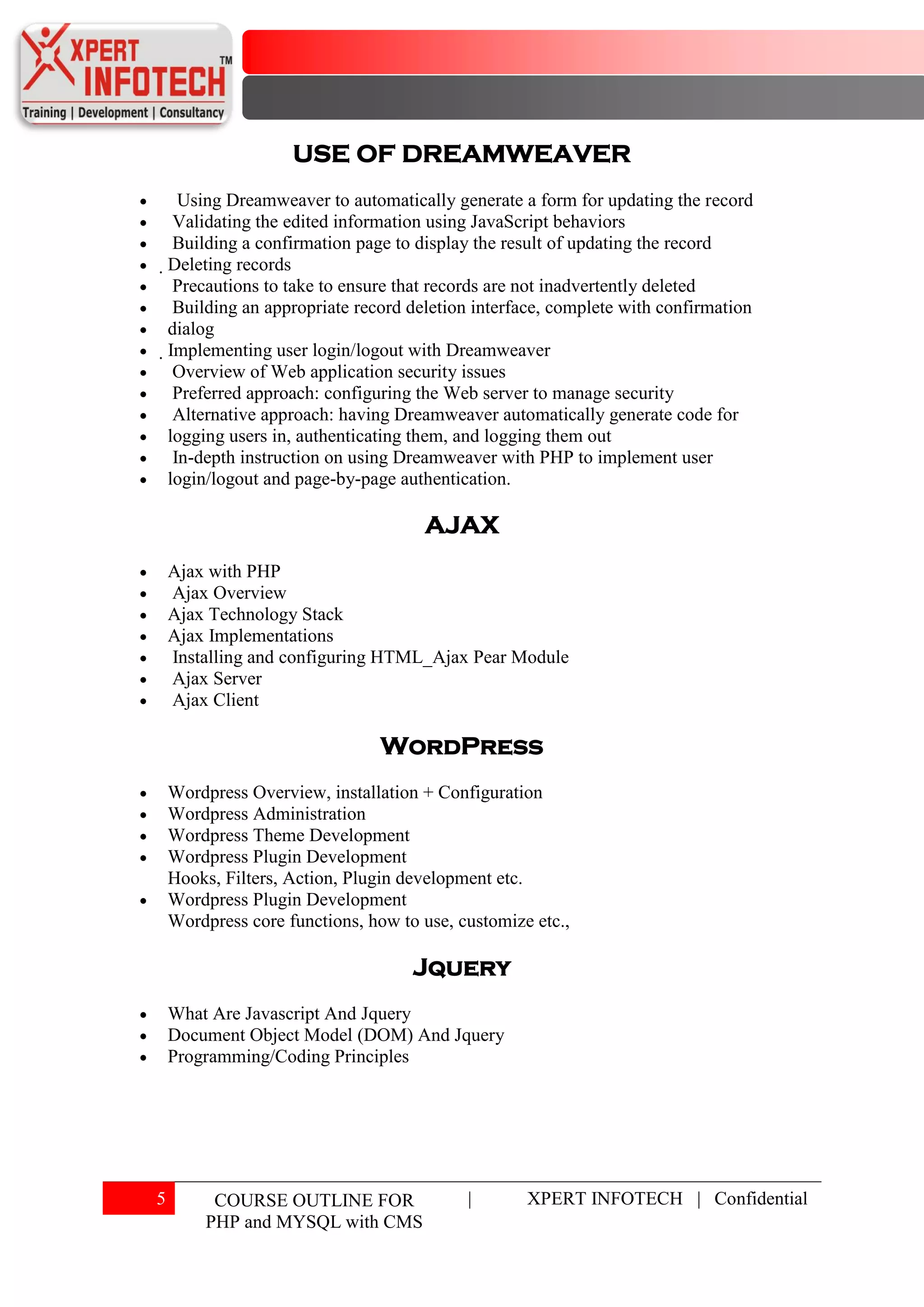 USE OF DREAMWEAVER
        Using Dreamweaver to automatically generate a form for updating the record
       Validating the edited information using JavaScript behaviors
       Building a confirmation page to display the result of updating the record
    Deleting records
       Precautions to take to ensure that records are not inadvertently deleted
       Building an appropriate record deletion interface, complete with confirmation
     dialog
     Implementing user login/logout with Dreamweaver
       Overview of Web application security issues
       Preferred approach: configuring the Web server to manage security
       Alternative approach: having Dreamweaver automatically generate code for
     logging users in, authenticating them, and logging them out
       In-depth instruction on using Dreamweaver with PHP to implement user
     login/logout and page-by-page authentication.

                                       AJAX
    Ajax with PHP
    Ajax Overview
    Ajax Technology Stack
    Ajax Implementations
    Installing and configuring HTML_Ajax Pear Module
    Ajax Server
    Ajax Client

                                 WordPress
    Wordpress Overview, installation + Configuration
    Wordpress Administration
    Wordpress Theme Development
    Wordpress Plugin Development
    Hooks, Filters, Action, Plugin development etc.
    Wordpress Plugin Development
    Wordpress core functions, how to use, customize etc.,

                                     Jquery
    What Are Javascript And Jquery
    Document Object Model (DOM) And Jquery
    Programming/Coding Principles




5         COURSE OUTLINE FOR                 |       XPERT INFOTECH | Confidential
         PHP and MYSQL with CMS
 
