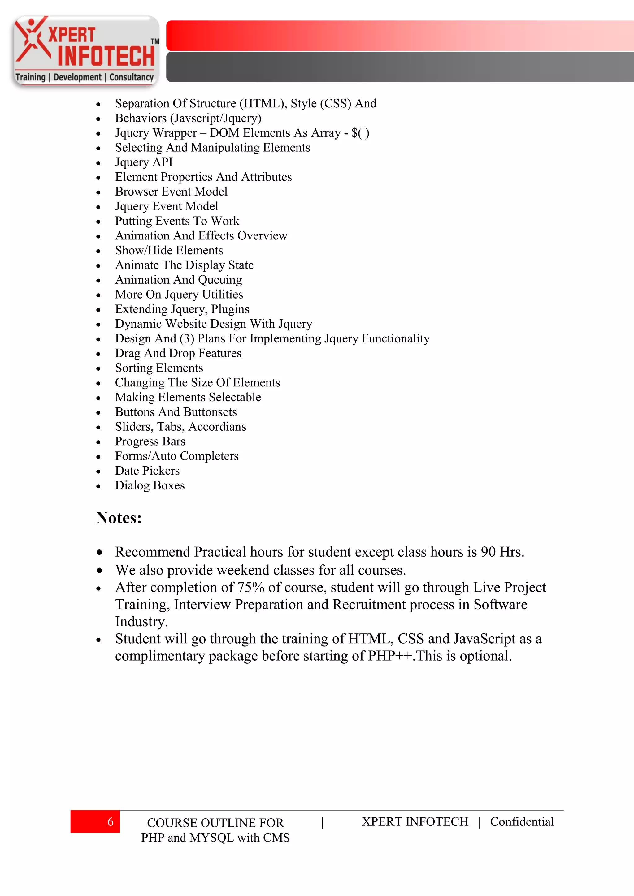 Separation Of Structure (HTML), Style (CSS) And
     Behaviors (Javscript/Jquery)
     Jquery Wrapper – DOM Elements As Array - $( )
     Selecting And Manipulating Elements
     Jquery API
     Element Properties And Attributes
     Browser Event Model
     Jquery Event Model
     Putting Events To Work
     Animation And Effects Overview
     Show/Hide Elements
     Animate The Display State
     Animation And Queuing
     More On Jquery Utilities
     Extending Jquery, Plugins
     Dynamic Website Design With Jquery
     Design And (3) Plans For Implementing Jquery Functionality
     Drag And Drop Features
     Sorting Elements
     Changing The Size Of Elements
     Making Elements Selectable
     Buttons And Buttonsets
     Sliders, Tabs, Accordians
     Progress Bars
     Forms/Auto Completers
     Date Pickers
     Dialog Boxes

Notes:
     Recommend Practical hours for student except class hours is 90 Hrs.
     We also provide weekend classes for all courses.
     After completion of 75% of course, student will go through Live Project
     Training, Interview Preparation and Recruitment process in Software
     Industry.
     Student will go through the training of HTML, CSS and JavaScript as a
     complimentary package before starting of PHP++.This is optional.




 6        COURSE OUTLINE FOR              |       XPERT INFOTECH | Confidential
         PHP and MYSQL with CMS
 