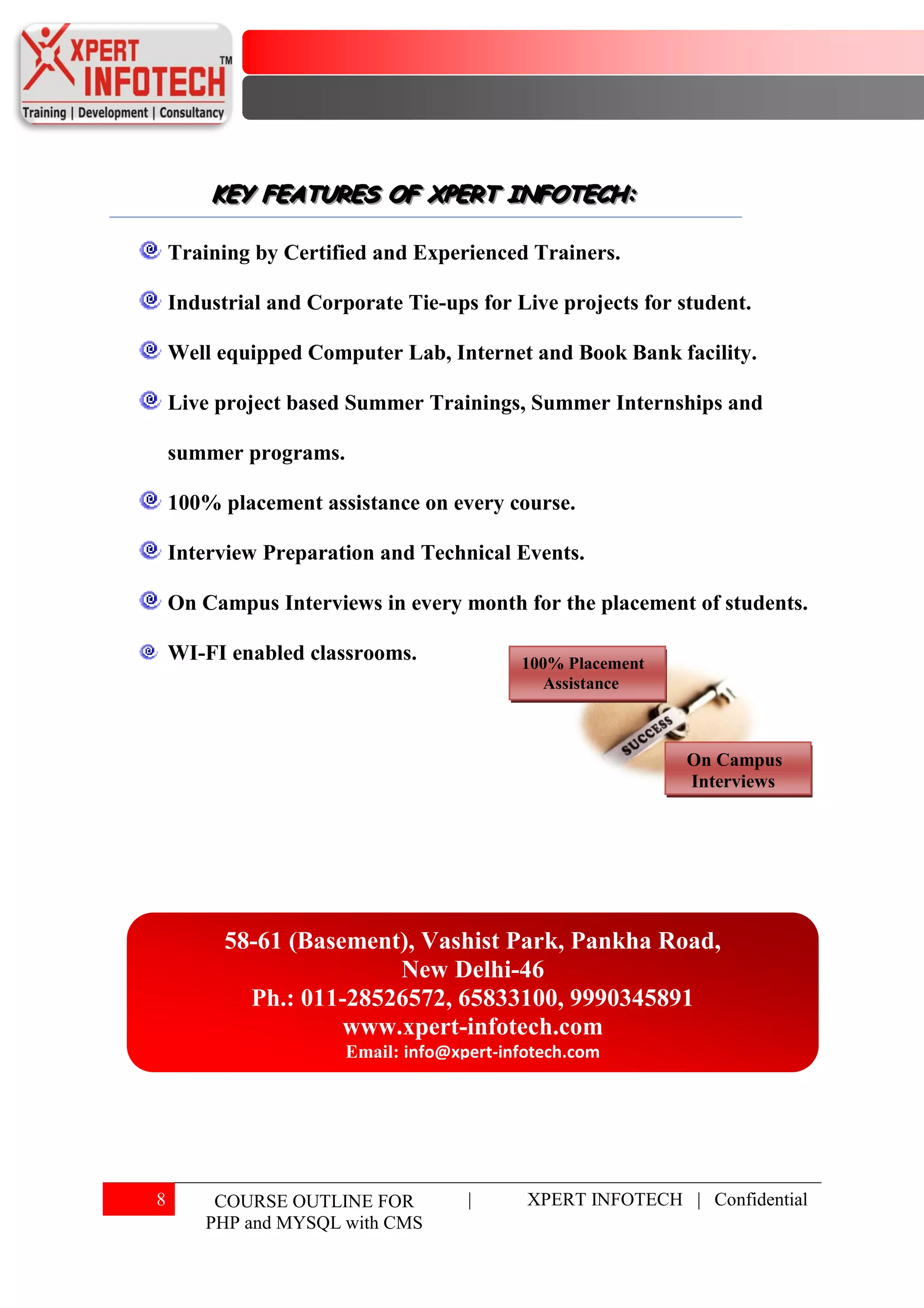 KEY FEATURES OF XPERT INFOTECH:
        KEY FEATURES OF XPERT INFOTECH:

    Training by Certified and Experienced Trainers.

    Industrial and Corporate Tie-ups for Live projects for student.

    Well equipped Computer Lab, Internet and Book Bank facility.

    Live project based Summer Trainings, Summer Internships and

    summer programs.

    100% placement assistance on every course.

    Interview Preparation and Technical Events.

    On Campus Interviews in every month for the placement of students.

    WI-FI enabled classrooms.              100% Placement
                                              Assistance



                                                            On Campus
                                                            Interviews




          58-61 (Basement), Vashist Park, Pankha Road,
                         New Delhi-46
            Ph.: 011-28526572, 65833100, 9990345891
                     www.xpert-infotech.com
                       Email: info@xpert-infotech.com




8        COURSE OUTLINE FOR          |      XPERT INFOTECH | Confidential
        PHP and MYSQL with CMS
 