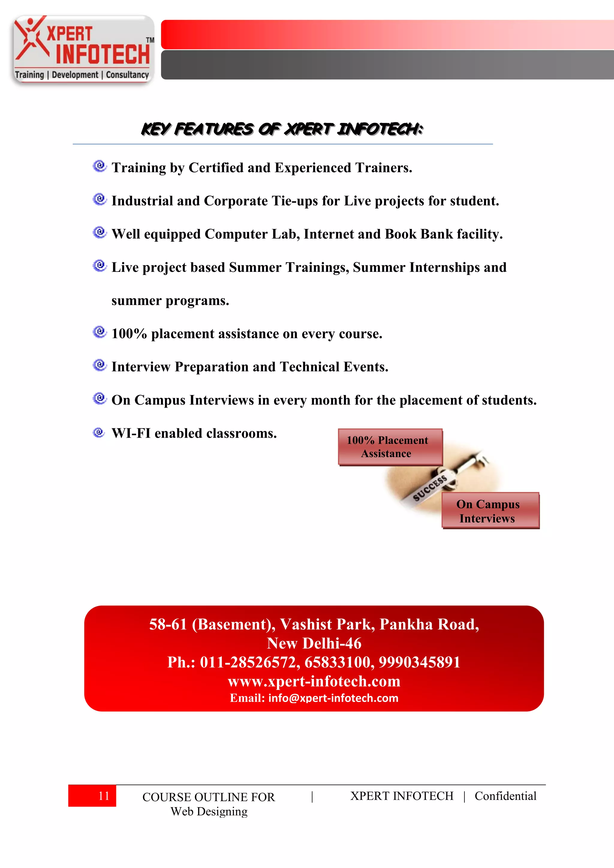 KEY FEATURES OF XPERT INFOTECH:
         KEY FEATURES OF XPERT INFOTECH:

     Training by Certified and Experienced Trainers.

     Industrial and Corporate Tie-ups for Live projects for student.

     Well equipped Computer Lab, Internet and Book Bank facility.

     Live project based Summer Trainings, Summer Internships and

     summer programs.

     100% placement assistance on every course.

     Interview Preparation and Technical Events.

     On Campus Interviews in every month for the placement of students.

     WI-FI enabled classrooms.              100% Placement
                                               Assistance



                                                             On Campus
                                                             Interviews




           58-61 (Basement), Vashist Park, Pankha Road,
                          New Delhi-46
             Ph.: 011-28526572, 65833100, 9990345891
                      www.xpert-infotech.com
                        Email: info@xpert-infotech.com




11        COURSE OUTLINE FOR          |      XPERT INFOTECH | Confidential
             Web Designing
 