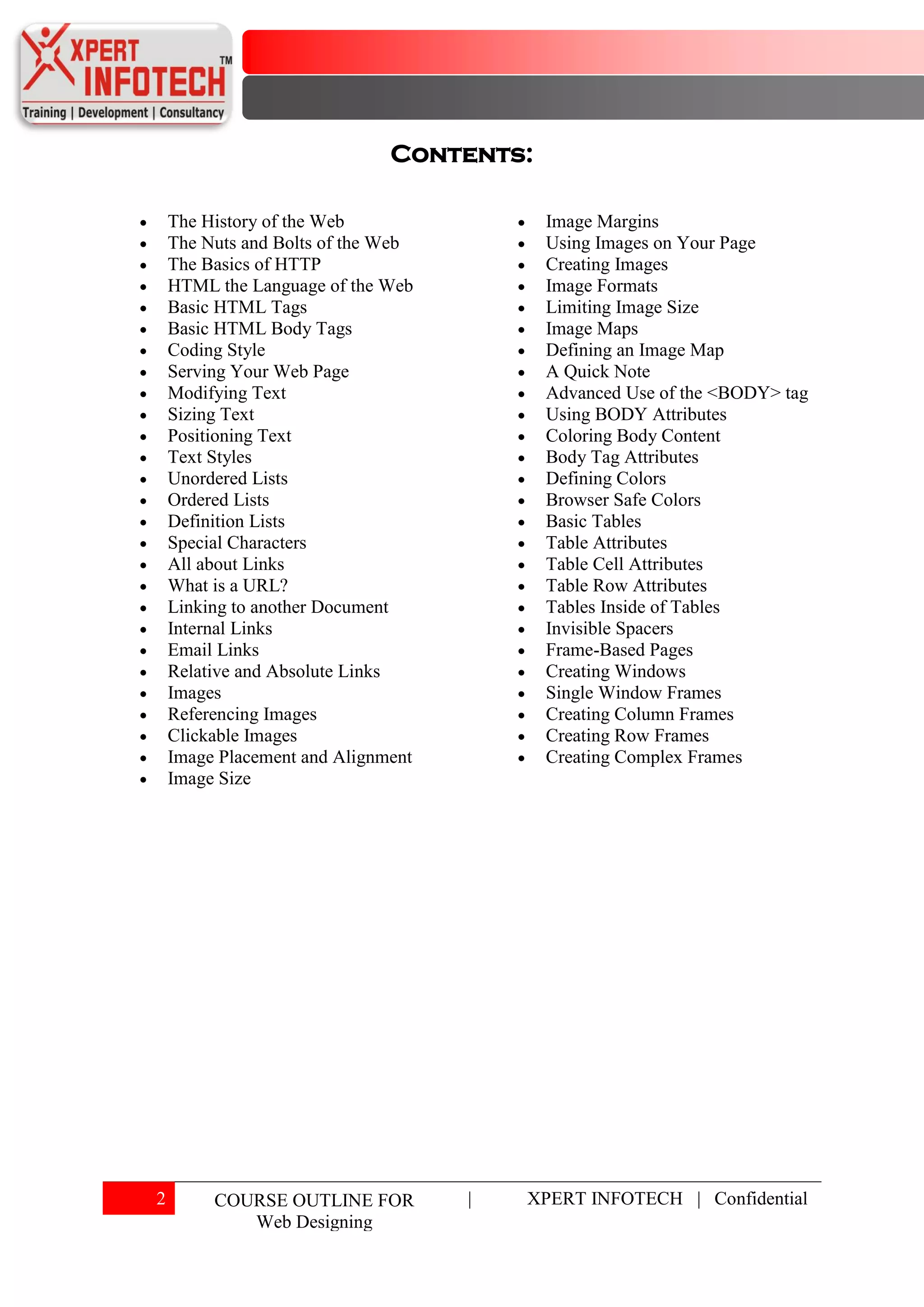 Contents:

    The History of the Web                Image Margins
    The Nuts and Bolts of the Web         Using Images on Your Page
    The Basics of HTTP                    Creating Images
    HTML the Language of the Web          Image Formats
    Basic HTML Tags                       Limiting Image Size
    Basic HTML Body Tags                  Image Maps
    Coding Style                          Defining an Image Map
    Serving Your Web Page                 A Quick Note
    Modifying Text                        Advanced Use of the <BODY> tag
    Sizing Text                           Using BODY Attributes
    Positioning Text                      Coloring Body Content
    Text Styles                           Body Tag Attributes
    Unordered Lists                       Defining Colors
    Ordered Lists                         Browser Safe Colors
    Definition Lists                      Basic Tables
    Special Characters                    Table Attributes
    All about Links                       Table Cell Attributes
    What is a URL?                        Table Row Attributes
    Linking to another Document           Tables Inside of Tables
    Internal Links                        Invisible Spacers
    Email Links                           Frame-Based Pages
    Relative and Absolute Links           Creating Windows
    Images                                Single Window Frames
    Referencing Images                    Creating Column Frames
    Clickable Images                      Creating Row Frames
    Image Placement and Alignment         Creating Complex Frames
    Image Size




2        COURSE OUTLINE FOR         |   XPERT INFOTECH | Confidential
            Web Designing
 