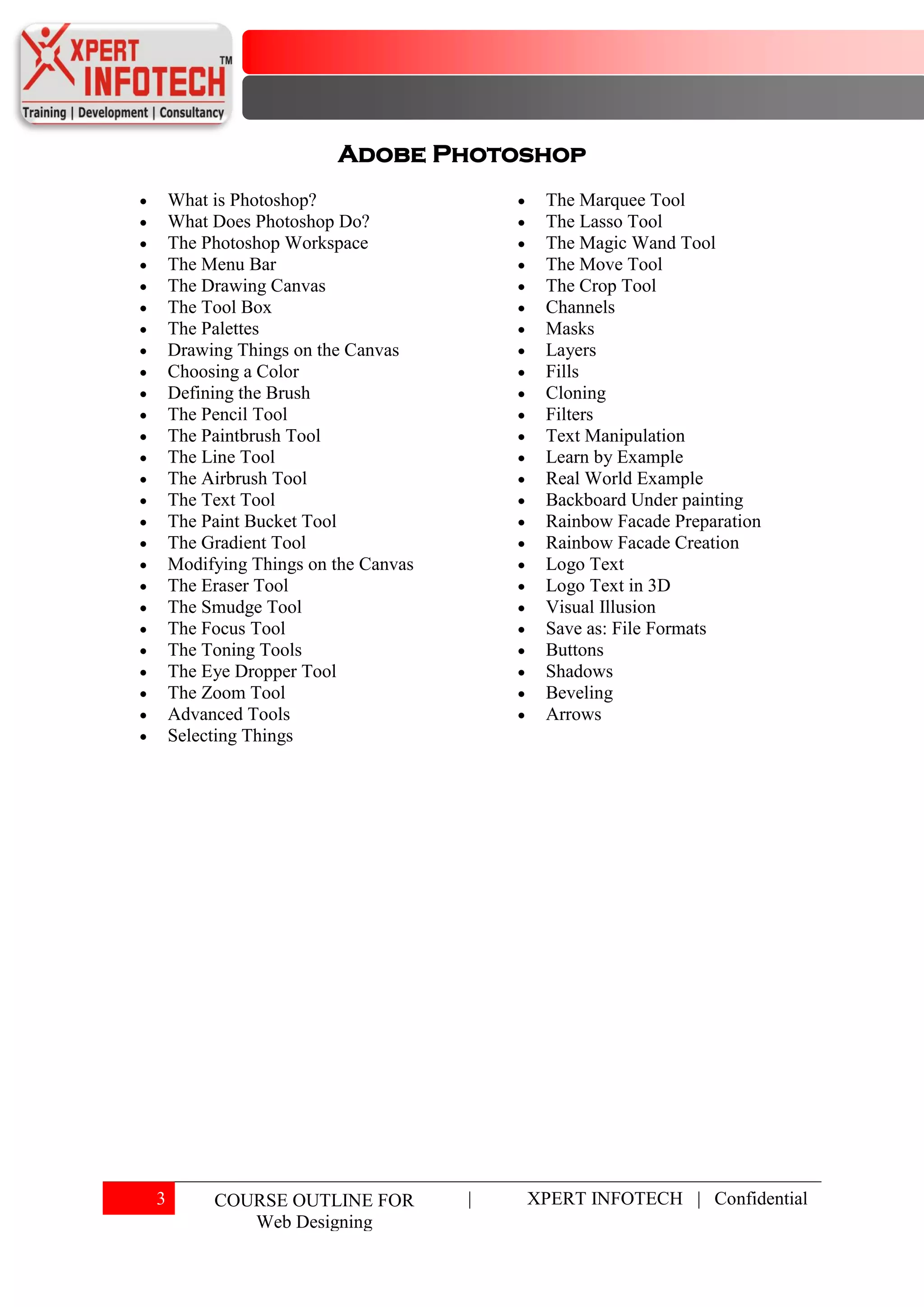 Adobe Photoshop
    What is Photoshop?                    The Marquee Tool
    What Does Photoshop Do?               The Lasso Tool
    The Photoshop Workspace               The Magic Wand Tool
    The Menu Bar                          The Move Tool
    The Drawing Canvas                    The Crop Tool
    The Tool Box                          Channels
    The Palettes                          Masks
    Drawing Things on the Canvas          Layers
    Choosing a Color                      Fills
    Defining the Brush                    Cloning
    The Pencil Tool                       Filters
    The Paintbrush Tool                   Text Manipulation
    The Line Tool                         Learn by Example
    The Airbrush Tool                     Real World Example
    The Text Tool                         Backboard Under painting
    The Paint Bucket Tool                 Rainbow Facade Preparation
    The Gradient Tool                     Rainbow Facade Creation
    Modifying Things on the Canvas        Logo Text
    The Eraser Tool                       Logo Text in 3D
    The Smudge Tool                       Visual Illusion
    The Focus Tool                        Save as: File Formats
    The Toning Tools                      Buttons
    The Eye Dropper Tool                  Shadows
    The Zoom Tool                         Beveling
    Advanced Tools                        Arrows
    Selecting Things




3        COURSE OUTLINE FOR          |   XPERT INFOTECH | Confidential
            Web Designing
 