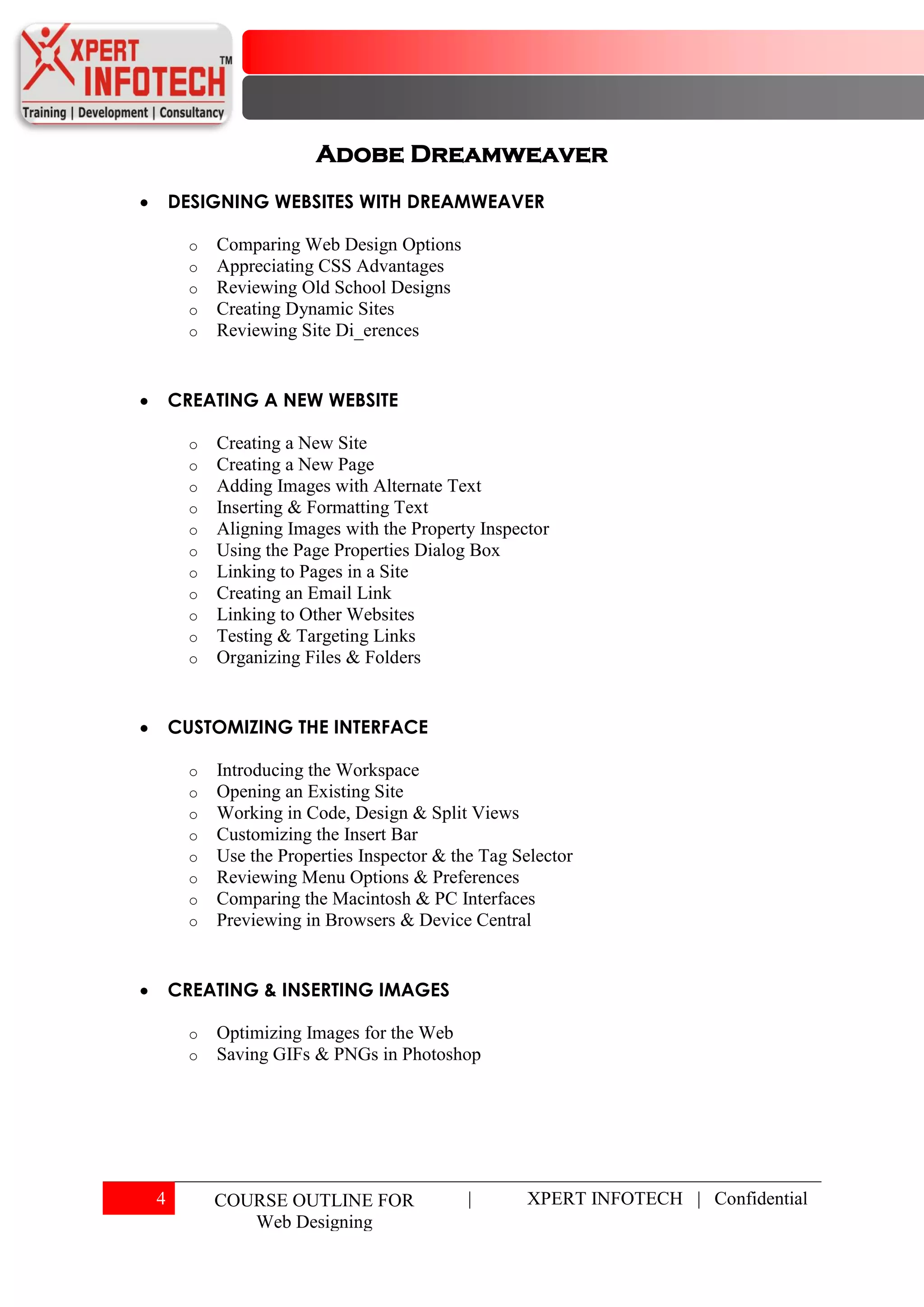 Adobe Dreamweaver
    DESIGNING WEBSITES WITH DREAMWEAVER

      o   Comparing Web Design Options
      o   Appreciating CSS Advantages
      o   Reviewing Old School Designs
      o   Creating Dynamic Sites
      o   Reviewing Site Di_erences


    CREATING A NEW WEBSITE

      o   Creating a New Site
      o   Creating a New Page
      o   Adding Images with Alternate Text
      o   Inserting & Formatting Text
      o   Aligning Images with the Property Inspector
      o   Using the Page Properties Dialog Box
      o   Linking to Pages in a Site
      o   Creating an Email Link
      o   Linking to Other Websites
      o   Testing & Targeting Links
      o   Organizing Files & Folders


    CUSTOMIZING THE INTERFACE

      o   Introducing the Workspace
      o   Opening an Existing Site
      o   Working in Code, Design & Split Views
      o   Customizing the Insert Bar
      o   Use the Properties Inspector & the Tag Selector
      o   Reviewing Menu Options & Preferences
      o   Comparing the Macintosh & PC Interfaces
      o   Previewing in Browsers & Device Central


    CREATING & INSERTING IMAGES

      o   Optimizing Images for the Web
      o   Saving GIFs & PNGs in Photoshop




4         COURSE OUTLINE FOR               |      XPERT INFOTECH | Confidential
             Web Designing
 