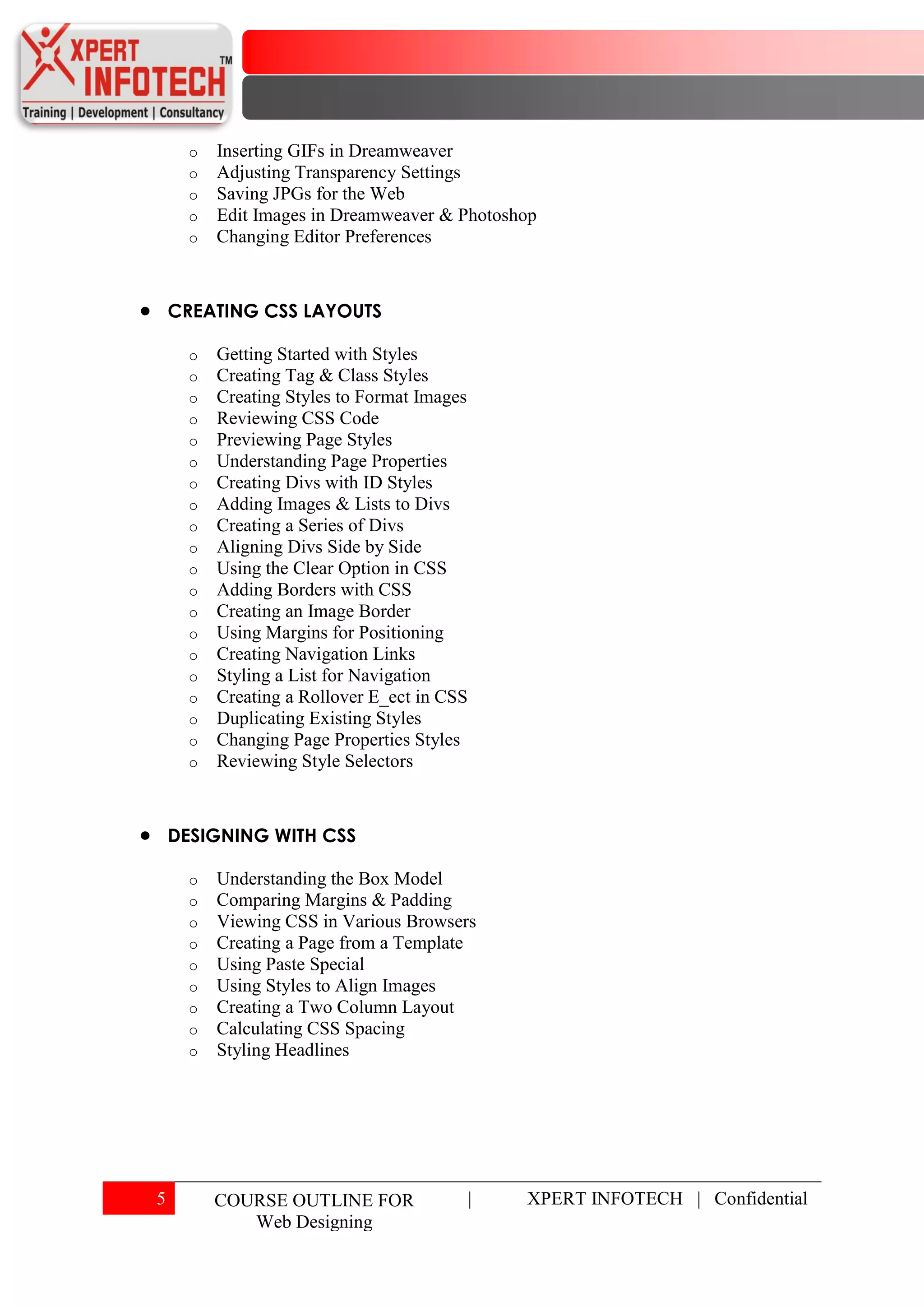o   Inserting GIFs in Dreamweaver
      o   Adjusting Transparency Settings
      o   Saving JPGs for the Web
      o   Edit Images in Dreamweaver & Photoshop
      o   Changing Editor Preferences



    CREATING CSS LAYOUTS

      o   Getting Started with Styles
      o   Creating Tag & Class Styles
      o   Creating Styles to Format Images
      o   Reviewing CSS Code
      o   Previewing Page Styles
      o   Understanding Page Properties
      o   Creating Divs with ID Styles
      o   Adding Images & Lists to Divs
      o   Creating a Series of Divs
      o   Aligning Divs Side by Side
      o   Using the Clear Option in CSS
      o   Adding Borders with CSS
      o   Creating an Image Border
      o   Using Margins for Positioning
      o   Creating Navigation Links
      o   Styling a List for Navigation
      o   Creating a Rollover E_ect in CSS
      o   Duplicating Existing Styles
      o   Changing Page Properties Styles
      o   Reviewing Style Selectors



    DESIGNING WITH CSS

      o   Understanding the Box Model
      o   Comparing Margins & Padding
      o   Viewing CSS in Various Browsers
      o   Creating a Page from a Template
      o   Using Paste Special
      o   Using Styles to Align Images
      o   Creating a Two Column Layout
      o   Calculating CSS Spacing
      o   Styling Headlines




5         COURSE OUTLINE FOR                 |   XPERT INFOTECH | Confidential
             Web Designing
 