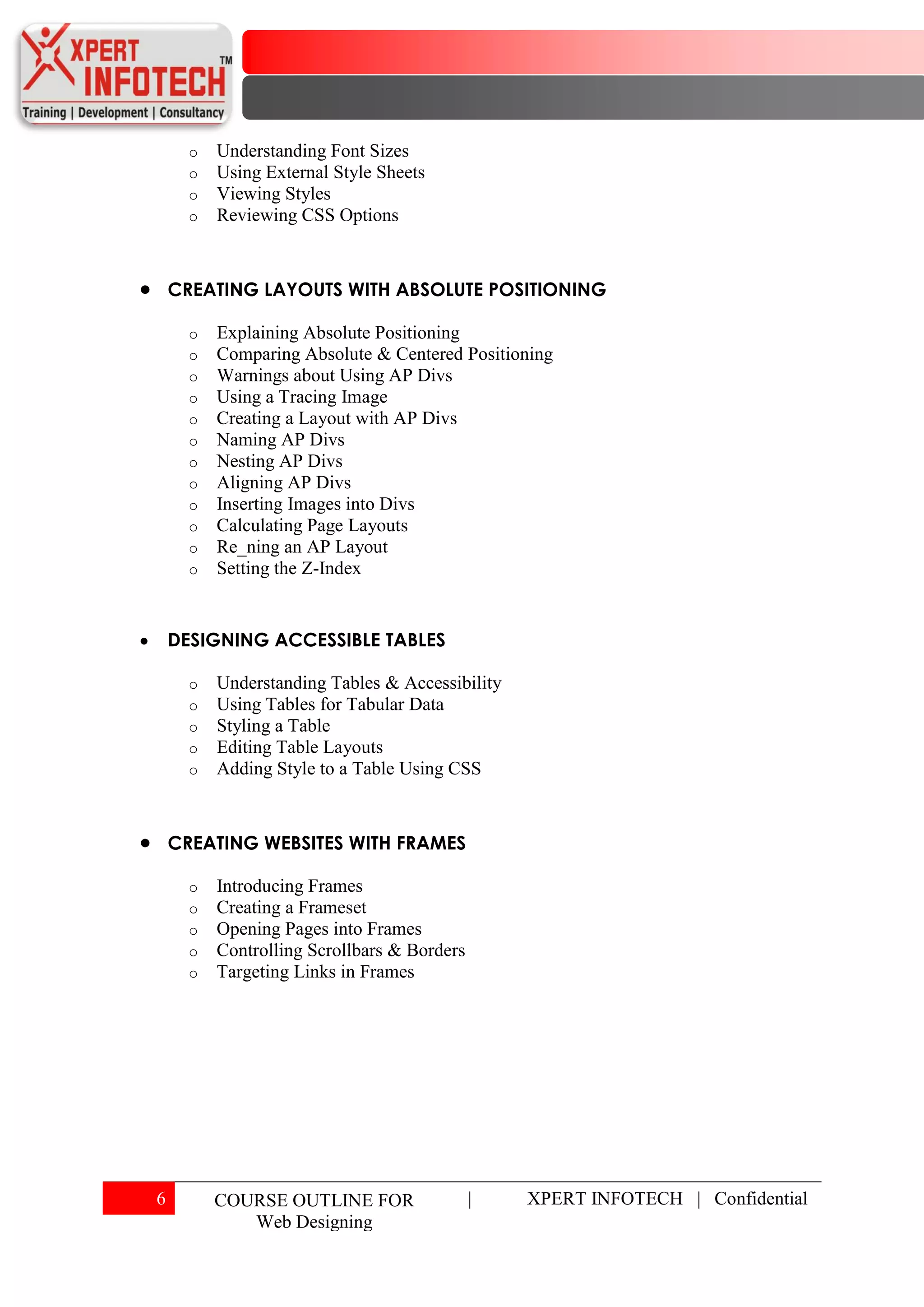 o   Understanding Font Sizes
      o   Using External Style Sheets
      o   Viewing Styles
      o   Reviewing CSS Options



    CREATING LAYOUTS WITH ABSOLUTE POSITIONING

      o   Explaining Absolute Positioning
      o   Comparing Absolute & Centered Positioning
      o   Warnings about Using AP Divs
      o   Using a Tracing Image
      o   Creating a Layout with AP Divs
      o   Naming AP Divs
      o   Nesting AP Divs
      o   Aligning AP Divs
      o   Inserting Images into Divs
      o   Calculating Page Layouts
      o   Re_ning an AP Layout
      o   Setting the Z-Index


    DESIGNING ACCESSIBLE TABLES

      o   Understanding Tables & Accessibility
      o   Using Tables for Tabular Data
      o   Styling a Table
      o   Editing Table Layouts
      o   Adding Style to a Table Using CSS



    CREATING WEBSITES WITH FRAMES

      o   Introducing Frames
      o   Creating a Frameset
      o   Opening Pages into Frames
      o   Controlling Scrollbars & Borders
      o   Targeting Links in Frames




6         COURSE OUTLINE FOR                 |   XPERT INFOTECH | Confidential
             Web Designing
 