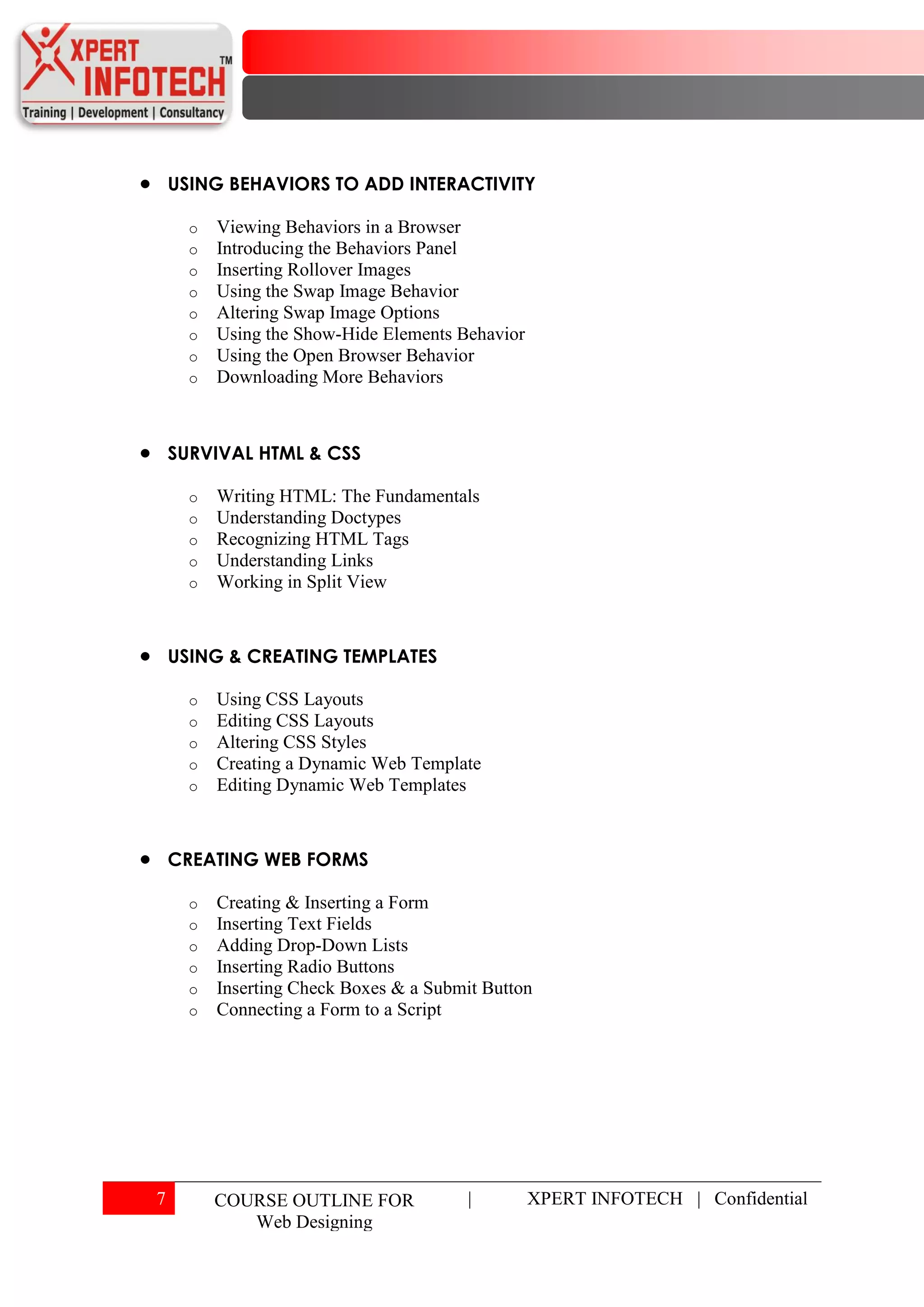 USING BEHAVIORS TO ADD INTERACTIVITY

      o   Viewing Behaviors in a Browser
      o   Introducing the Behaviors Panel
      o   Inserting Rollover Images
      o   Using the Swap Image Behavior
      o   Altering Swap Image Options
      o   Using the Show-Hide Elements Behavior
      o   Using the Open Browser Behavior
      o   Downloading More Behaviors



    SURVIVAL HTML & CSS

      o   Writing HTML: The Fundamentals
      o   Understanding Doctypes
      o   Recognizing HTML Tags
      o   Understanding Links
      o   Working in Split View



    USING & CREATING TEMPLATES

      o   Using CSS Layouts
      o   Editing CSS Layouts
      o   Altering CSS Styles
      o   Creating a Dynamic Web Template
      o   Editing Dynamic Web Templates



    CREATING WEB FORMS

      o   Creating & Inserting a Form
      o   Inserting Text Fields
      o   Adding Drop-Down Lists
      o   Inserting Radio Buttons
      o   Inserting Check Boxes & a Submit Button
      o   Connecting a Form to a Script




7         COURSE OUTLINE FOR             |        XPERT INFOTECH | Confidential
             Web Designing
 