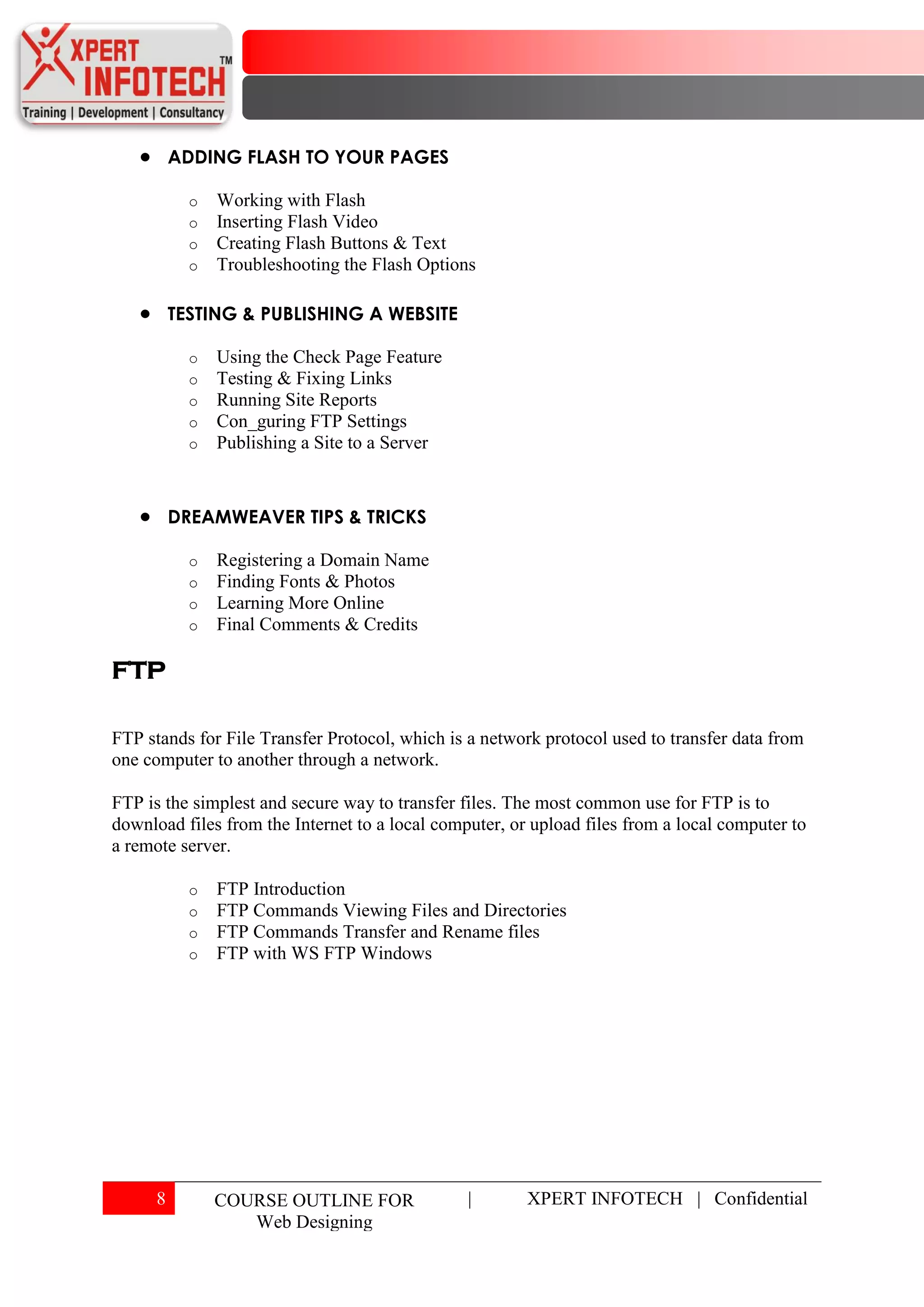 ADDING FLASH TO YOUR PAGES

            o   Working with Flash
            o   Inserting Flash Video
            o   Creating Flash Buttons & Text
            o   Troubleshooting the Flash Options

          TESTING & PUBLISHING A WEBSITE

            o   Using the Check Page Feature
            o   Testing & Fixing Links
            o   Running Site Reports
            o   Con_guring FTP Settings
            o   Publishing a Site to a Server



          DREAMWEAVER TIPS & TRICKS

            o   Registering a Domain Name
            o   Finding Fonts & Photos
            o   Learning More Online
            o   Final Comments & Credits

FTP

FTP stands for File Transfer Protocol, which is a network protocol used to transfer data from
one computer to another through a network.

FTP is the simplest and secure way to transfer files. The most common use for FTP is to
download files from the Internet to a local computer, or upload files from a local computer to
a remote server.

            o   FTP Introduction
            o   FTP Commands Viewing Files and Directories
            o   FTP Commands Transfer and Rename files
            o   FTP with WS FTP Windows




      8         COURSE OUTLINE FOR              |       XPERT INFOTECH | Confidential
                   Web Designing
 