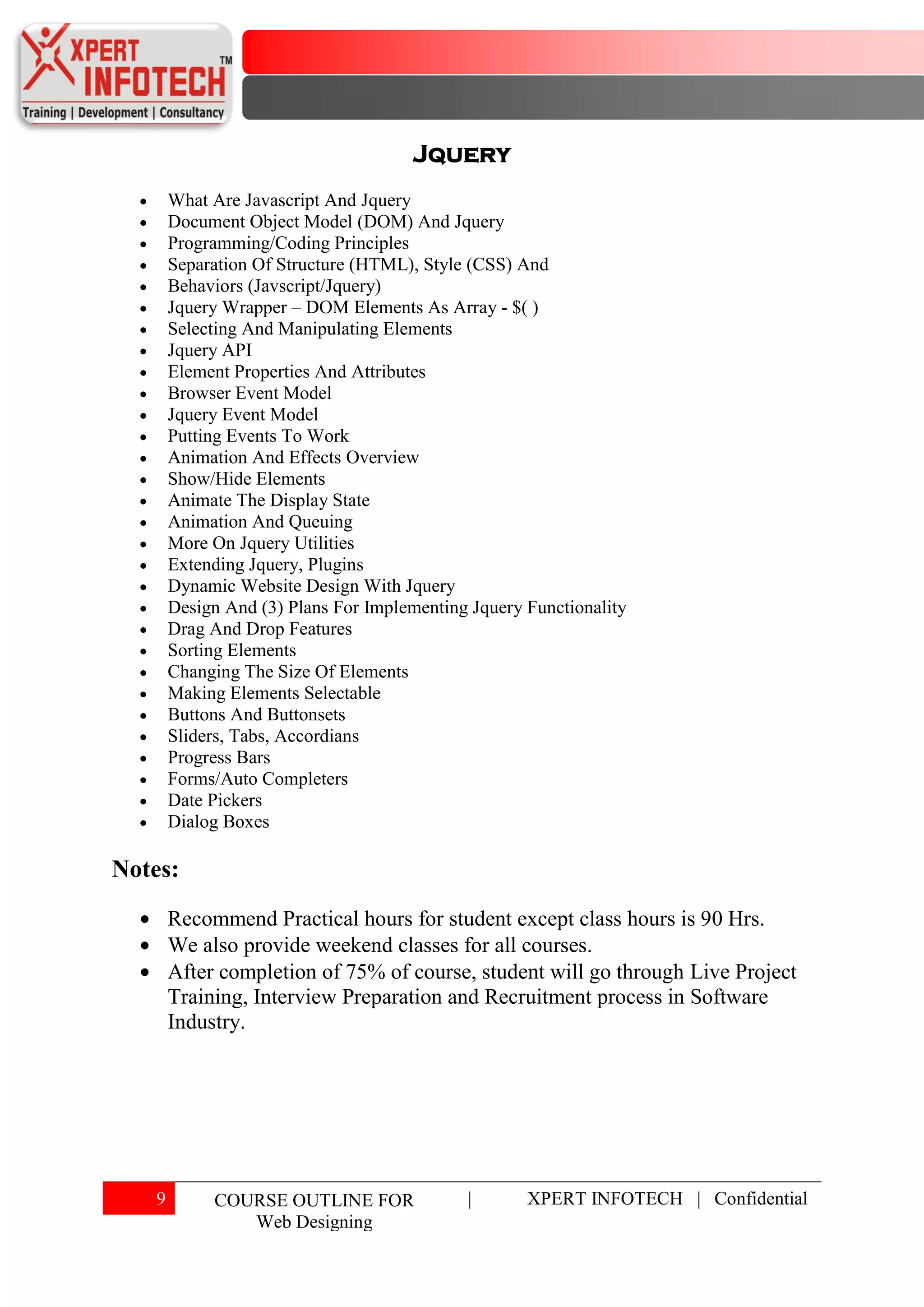 Jquery
       What Are Javascript And Jquery
       Document Object Model (DOM) And Jquery
       Programming/Coding Principles
       Separation Of Structure (HTML), Style (CSS) And
       Behaviors (Javscript/Jquery)
       Jquery Wrapper – DOM Elements As Array - $( )
       Selecting And Manipulating Elements
       Jquery API
       Element Properties And Attributes
       Browser Event Model
       Jquery Event Model
       Putting Events To Work
       Animation And Effects Overview
       Show/Hide Elements
       Animate The Display State
       Animation And Queuing
       More On Jquery Utilities
       Extending Jquery, Plugins
       Dynamic Website Design With Jquery
       Design And (3) Plans For Implementing Jquery Functionality
       Drag And Drop Features
       Sorting Elements
       Changing The Size Of Elements
       Making Elements Selectable
       Buttons And Buttonsets
       Sliders, Tabs, Accordians
       Progress Bars
       Forms/Auto Completers
       Date Pickers
       Dialog Boxes

Notes:
       Recommend Practical hours for student except class hours is 90 Hrs.
       We also provide weekend classes for all courses.
       After completion of 75% of course, student will go through Live Project
       Training, Interview Preparation and Recruitment process in Software
       Industry.




   9        COURSE OUTLINE FOR              |       XPERT INFOTECH | Confidential
               Web Designing
 