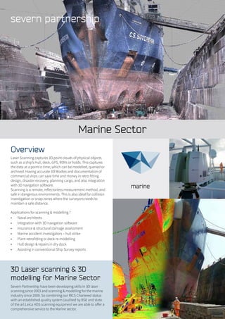 Marine Sector
3D Laser scanning & 3D
modelling for Marine Sector
Severn Partnership have been developing skills in 3D laser
scanning since 2003 and scanning & modelling for the marine
industry since 2009. So combining our RICS Chartered status
with an established quality system (audited by BSI) and state
of the art Leica HDS scanning equipment we are able to offer a
comprehensive service to the Marine sector.
Overview
Laser Scanning captures 3D point clouds of physical objects
such as a ship’s Hull, deck, GPS, ROVs or holds. This captures
the data at a point in time, which can be modelled, queried or
archived. Having accurate 3D Modles and documentation of
commercial ships can save time and money in retro fitting
design, disaster recovery, planning cargo, and also integration
with 3D navigation software.
Scanning is a remote, reflectorless measurement method, and
safe in dangerous environments. This is also ideal for collision
investigation or snap zones where the surveyors needs to
maintain a safe distance.
Applications for scanning & modelling ?
•	 Naval architects
•	 Integration with 3D navigation software
•	 Insurance & structural damage assessment
•	 Marine accident investigators – hull strike
•	 Plant retrofitting or deck re-modelling
•	 Hull design & repairs in dry dock
•	 Assisting in conventional Ship Survey reports
 