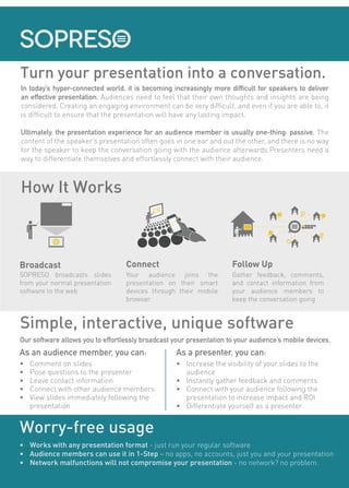 Turn your presentation into a conversation.
How It Works
SOPRESO broadcasts slides
from your normal presentation
software to the web
Your audience joins the
presentation on their smart
devices through their mobile
browser.
Broadcast Connect
Gather feedback, comments,
and contact information from
your audience members to
keep the conversation going
Follow Up
In today’s hyper-connected world, it is becoming increasingly more difficult for speakers to deliver
an effective presentation. Audiences need to feel that their own thoughts and insights are being
considered. Creating an engaging environment can be very difficult, and even if you are able to, it
is difficult to ensure that the presentation will have any lasting impact.
Ultimately, the presentation experience for an audience member is usually one-thing: passive. The
content of the speaker’s presentation often goes in one ear and out the other, and there is no way
for the speaker to keep the conversation going with the audience afterwards.Presenters need a
way to differentiate themselves and effortlessly connect with their audience.
Simple, interactive, unique software
As an audience member, you can:
•	 Comment on slides
•	 Pose questions to the presenter
•	 Leave contact information
•	 Connect with other audience members
•	 View slides immediately following the
presentation
Our software allows you to effortlessly broadcast your presentation to your audience’s mobile devices.
As a presenter, you can:
•	 Increase the visibility of your slides to the
audience
•	 Instantly gather feedback and comments
•	 Connect with your audience following the
presentation to increase impact and ROI
•	 Differentiate yourself as a presenter
Worry-free usage
•	 Works with any presentation format - just run your regular software
•	 Audience members can use it in 1-Step – no apps, no accounts, just you and your presentation
•	 Network malfunctions will not compromise your presentation - no network? no problem.
YOUR
SLIDE
YOUR
SLIDE
 