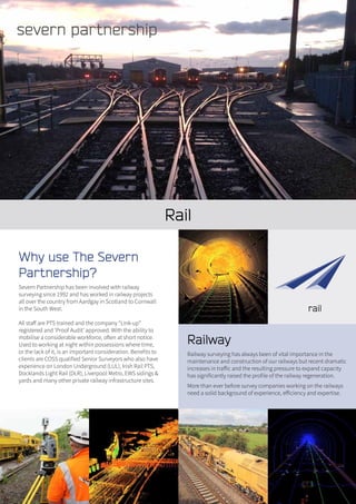 Rail
Railway
Railway surveying has always been of vital importance in the
maintenance and construction of our railways but recent dramatic
increases in traffic and the resulting pressure to expand capacity
has significantly raised the profile of the railway regeneration.
More than ever before survey companies working on the railways
need a solid background of experience, efficiency and expertise.
Why use The Severn
Partnership?
Severn Partnership has been involved with railway
surveying since 1992 and has worked in railway projects
all over the country from Aardgay in Scotland to Cornwall
in the South West.
All staff are PTS trained and the company “Link-up”
registered and ‘Proof Audit’ approved. With the ability to
mobilise a considerable workforce, often at short notice.
Used to working at night within possessions where time,
or the lack of it, is an important consideration. Benefits to
clients are COSS qualified Senior Surveyors who also have
experience on London Underground (LUL), Irish Rail PTS,
Docklands Light Rail (DLR), Liverpool Metro, EWS sidings &
yards and many other private railway infrastructure sites.
 