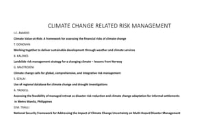 CLIMATE CHANGE RELATED RISK MANAGEMENT 
J.C. AMADO 
Climate Value-at-Risk: A framework for assessing the financial risks of climate change 
T. DONOVAN 
Working together to deliver sustainable development through weather and climate services 
B. KALSNES 
Landslide risk management strategy for a changing climate – lessons from Norway 
G. MASTROJENI 
Climate change calls for global, comprehensive, and integrative risk management 
S. SZALAI 
Use of regional database for climate change and drought investigations 
A. TADGELL 
Assessing the feasibility of managed retreat as disaster risk reduction and climate change adaptation for informal settlements 
in Metro Manila, Philippines 
D.M. TRALLI 
National Security Framework for Addressing the Impact of Climate Change Uncertainty on Multi-Hazard Disaster Management 
