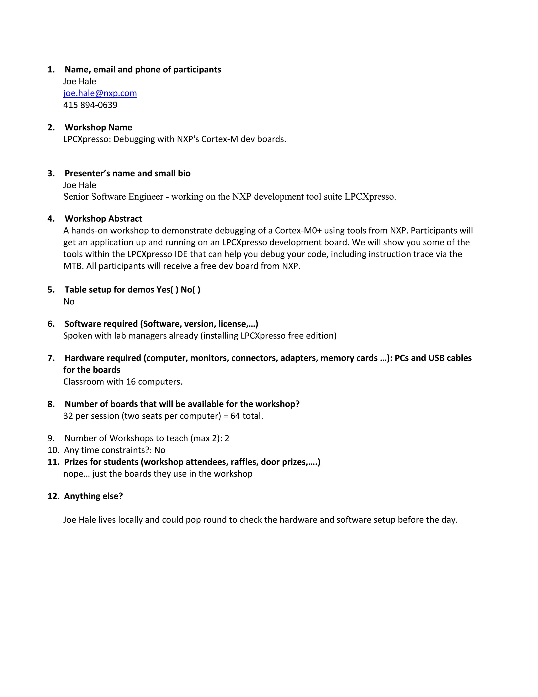 1. Name, email and phone of participants
Joe Hale
joe.hale@nxp.com
415 894-0639
2. Workshop Name
LPCXpresso: Debugging with NXP's Cortex-M dev boards.

3. Presenter’s name and small bio
Joe Hale
Senior Software Engineer - working on the NXP development tool suite LPCXpresso.
4. Workshop Abstract
A hands-on workshop to demonstrate debugging of a Cortex-M0+ using tools from NXP. Participants will
get an application up and running on an LPCXpresso development board. We will show you some of the
tools within the LPCXpresso IDE that can help you debug your code, including instruction trace via the
MTB. All participants will receive a free dev board from NXP.
5. Table setup for demos Yes( ) No( )
No
6. Software required (Software, version, license,…)
Spoken with lab managers already (installing LPCXpresso free edition)
7. Hardware required (computer, monitors, connectors, adapters, memory cards …): PCs and USB cables
for the boards
Classroom with 16 computers.
8. Number of boards that will be available for the workshop?
32 per session (two seats per computer) = 64 total.
9. Number of Workshops to teach (max 2): 2
10. Any time constraints?: No
11. Prizes for students (workshop attendees, raffles, door prizes,….)
nope… just the boards they use in the workshop
12. Anything else?
Joe Hale lives locally and could pop round to check the hardware and software setup before the day.

 