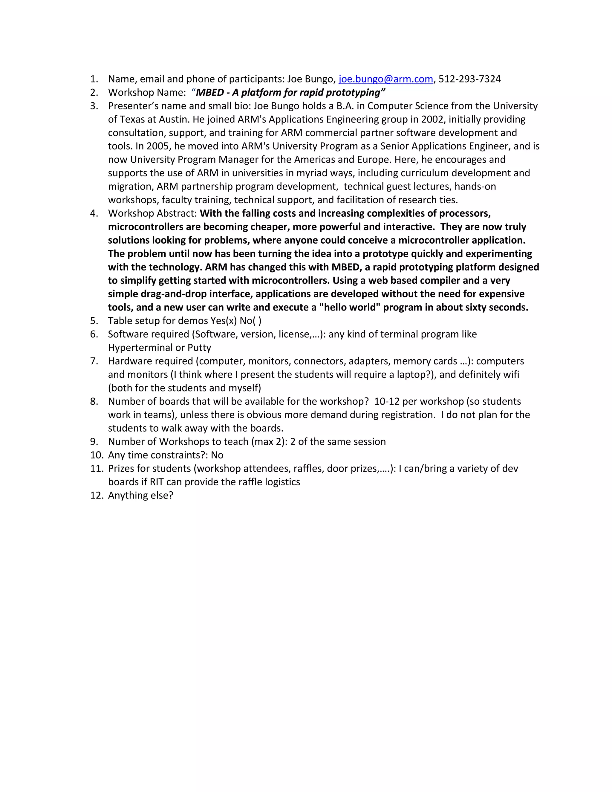 1. Name, email and phone of participants: Joe Bungo, joe.bungo@arm.com, 512-293-7324
2. Workshop Name: “MBED - A platform for rapid prototyping”
3. Presenter’s name and small bio: Joe Bungo holds a B.A. in Computer Science from the University
of Texas at Austin. He joined ARM's Applications Engineering group in 2002, initially providing
consultation, support, and training for ARM commercial partner software development and
tools. In 2005, he moved into ARM's University Program as a Senior Applications Engineer, and is
now University Program Manager for the Americas and Europe. Here, he encourages and
supports the use of ARM in universities in myriad ways, including curriculum development and
migration, ARM partnership program development, technical guest lectures, hands-on
workshops, faculty training, technical support, and facilitation of research ties.
4. Workshop Abstract: With the falling costs and increasing complexities of processors,
microcontrollers are becoming cheaper, more powerful and interactive. They are now truly
solutions looking for problems, where anyone could conceive a microcontroller application.
The problem until now has been turning the idea into a prototype quickly and experimenting
with the technology. ARM has changed this with MBED, a rapid prototyping platform designed
to simplify getting started with microcontrollers. Using a web based compiler and a very
simple drag-and-drop interface, applications are developed without the need for expensive
tools, and a new user can write and execute a "hello world" program in about sixty seconds.
5. Table setup for demos Yes(x) No( )
6. Software required (Software, version, license,…): any kind of terminal program like
Hyperterminal or Putty
7. Hardware required (computer, monitors, connectors, adapters, memory cards …): computers
and monitors (I think where I present the students will require a laptop?), and definitely wifi
(both for the students and myself)
8. Number of boards that will be available for the workshop? 10-12 per workshop (so students
work in teams), unless there is obvious more demand during registration. I do not plan for the
students to walk away with the boards.
9. Number of Workshops to teach (max 2): 2 of the same session
10. Any time constraints?: No
11. Prizes for students (workshop attendees, raffles, door prizes,….): I can/bring a variety of dev
boards if RIT can provide the raffle logistics
12. Anything else?

 