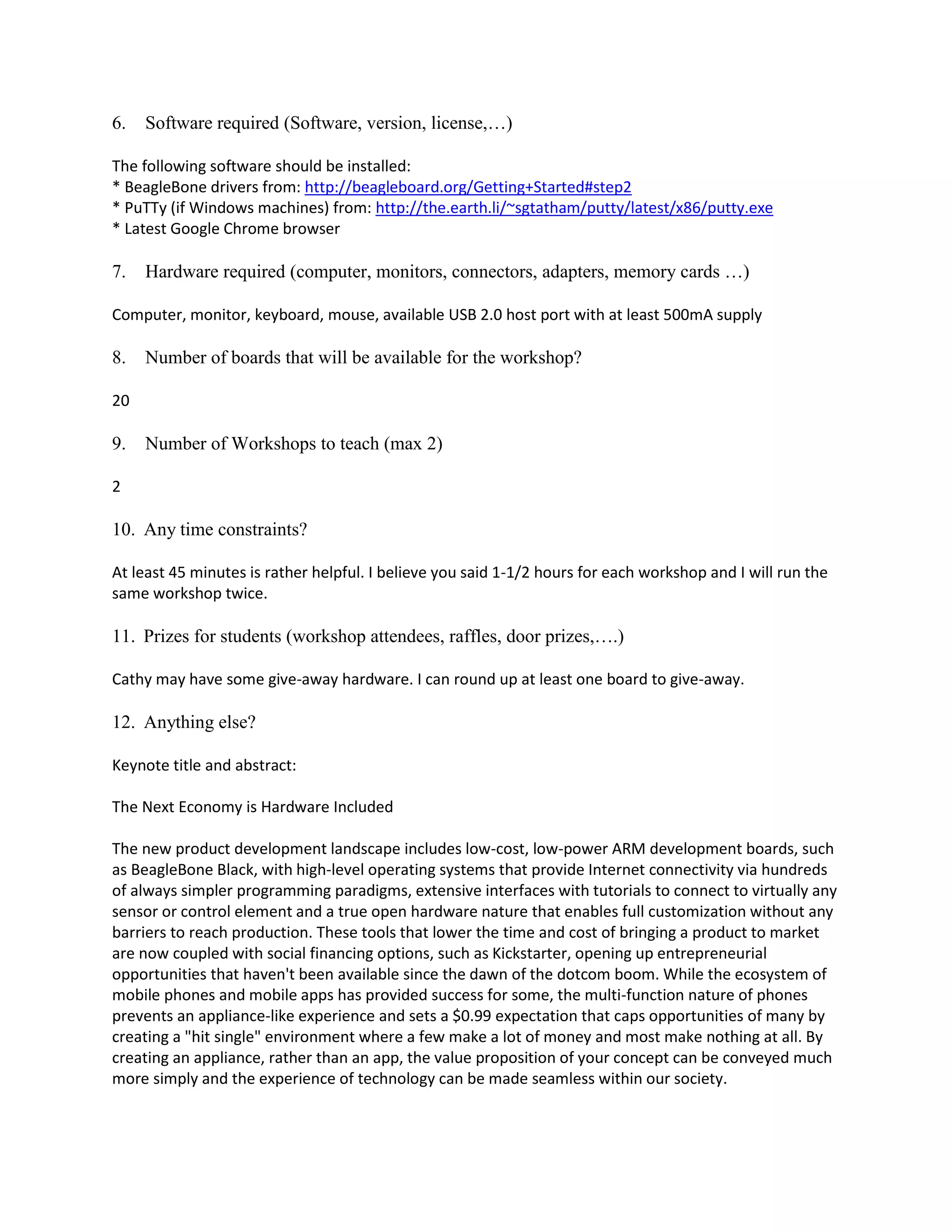 6.

Software required (Software, version, license,…)

The following software should be installed:
* BeagleBone drivers from: http://beagleboard.org/Getting+Started#step2
* PuTTy (if Windows machines) from: http://the.earth.li/~sgtatham/putty/latest/x86/putty.exe
* Latest Google Chrome browser

7.

Hardware required (computer, monitors, connectors, adapters, memory cards …)

Computer, monitor, keyboard, mouse, available USB 2.0 host port with at least 500mA supply

8.

Number of boards that will be available for the workshop?

20

9.

Number of Workshops to teach (max 2)

2

10. Any time constraints?
At least 45 minutes is rather helpful. I believe you said 1-1/2 hours for each workshop and I will run the
same workshop twice.

11. Prizes for students (workshop attendees, raffles, door prizes,….)
Cathy may have some give-away hardware. I can round up at least one board to give-away.

12. Anything else?
Keynote title and abstract:
The Next Economy is Hardware Included
The new product development landscape includes low-cost, low-power ARM development boards, such
as BeagleBone Black, with high-level operating systems that provide Internet connectivity via hundreds
of always simpler programming paradigms, extensive interfaces with tutorials to connect to virtually any
sensor or control element and a true open hardware nature that enables full customization without any
barriers to reach production. These tools that lower the time and cost of bringing a product to market
are now coupled with social financing options, such as Kickstarter, opening up entrepreneurial
opportunities that haven't been available since the dawn of the dotcom boom. While the ecosystem of
mobile phones and mobile apps has provided success for some, the multi-function nature of phones
prevents an appliance-like experience and sets a $0.99 expectation that caps opportunities of many by
creating a "hit single" environment where a few make a lot of money and most make nothing at all. By
creating an appliance, rather than an app, the value proposition of your concept can be conveyed much
more simply and the experience of technology can be made seamless within our society.

 