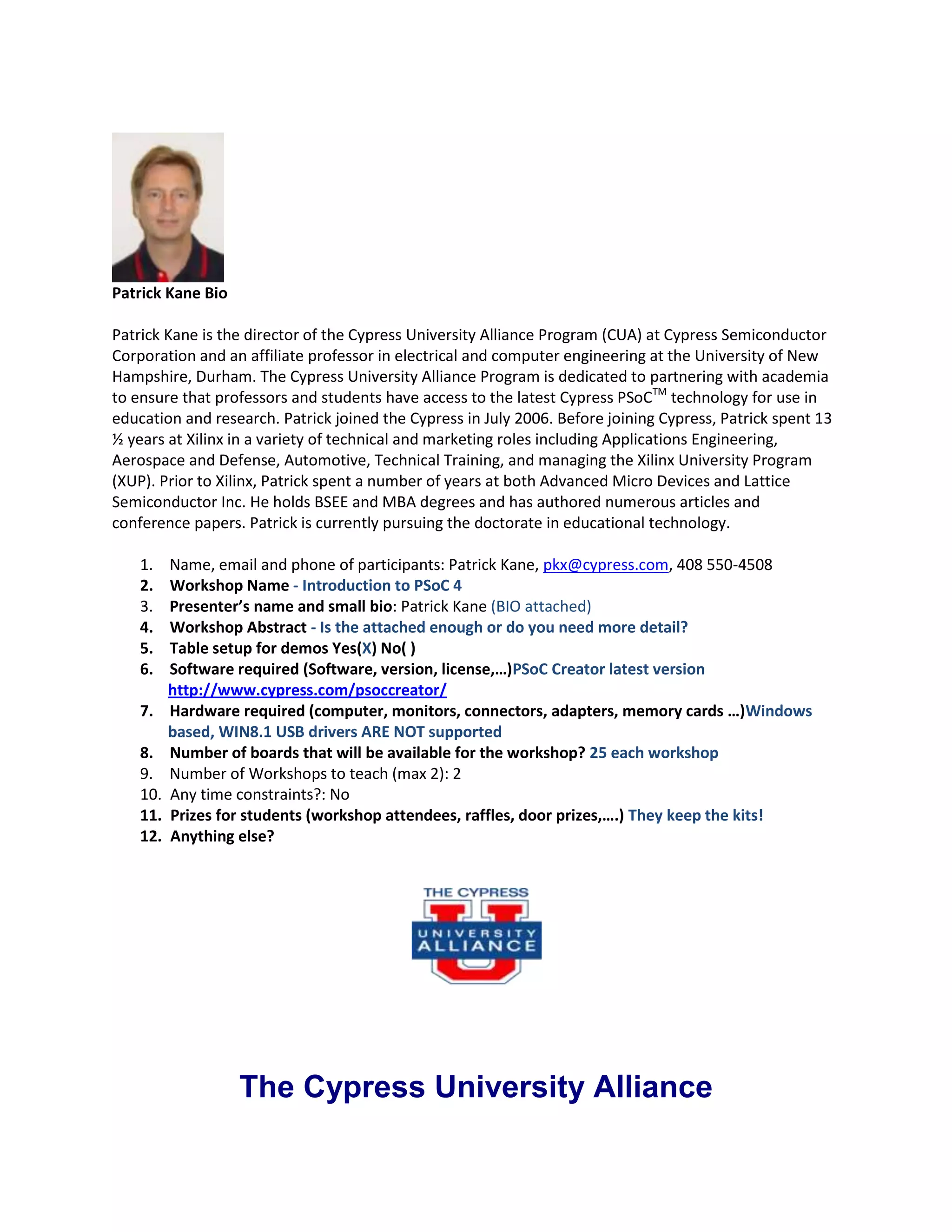 Patrick Kane Bio
Patrick Kane is the director of the Cypress University Alliance Program (CUA) at Cypress Semiconductor
Corporation and an affiliate professor in electrical and computer engineering at the University of New
Hampshire, Durham. The Cypress University Alliance Program is dedicated to partnering with academia
to ensure that professors and students have access to the latest Cypress PSoCTM technology for use in
education and research. Patrick joined the Cypress in July 2006. Before joining Cypress, Patrick spent 13
½ years at Xilinx in a variety of technical and marketing roles including Applications Engineering,
Aerospace and Defense, Automotive, Technical Training, and managing the Xilinx University Program
(XUP). Prior to Xilinx, Patrick spent a number of years at both Advanced Micro Devices and Lattice
Semiconductor Inc. He holds BSEE and MBA degrees and has authored numerous articles and
conference papers. Patrick is currently pursuing the doctorate in educational technology.
1.
2.
3.
4.
5.
6.
7.
8.
9.
10.
11.
12.

Name, email and phone of participants: Patrick Kane, pkx@cypress.com, 408 550-4508
Workshop Name - Introduction to PSoC 4
Presenter’s name and small bio: Patrick Kane (BIO attached)
Workshop Abstract - Is the attached enough or do you need more detail?
Table setup for demos Yes(X) No( )
Software required (Software, version, license,…)PSoC Creator latest version
http://www.cypress.com/psoccreator/
Hardware required (computer, monitors, connectors, adapters, memory cards …)Windows
based, WIN8.1 USB drivers ARE NOT supported
Number of boards that will be available for the workshop? 25 each workshop
Number of Workshops to teach (max 2): 2
Any time constraints?: No
Prizes for students (workshop attendees, raffles, door prizes,….) They keep the kits!
Anything else?

The Cypress University Alliance

 