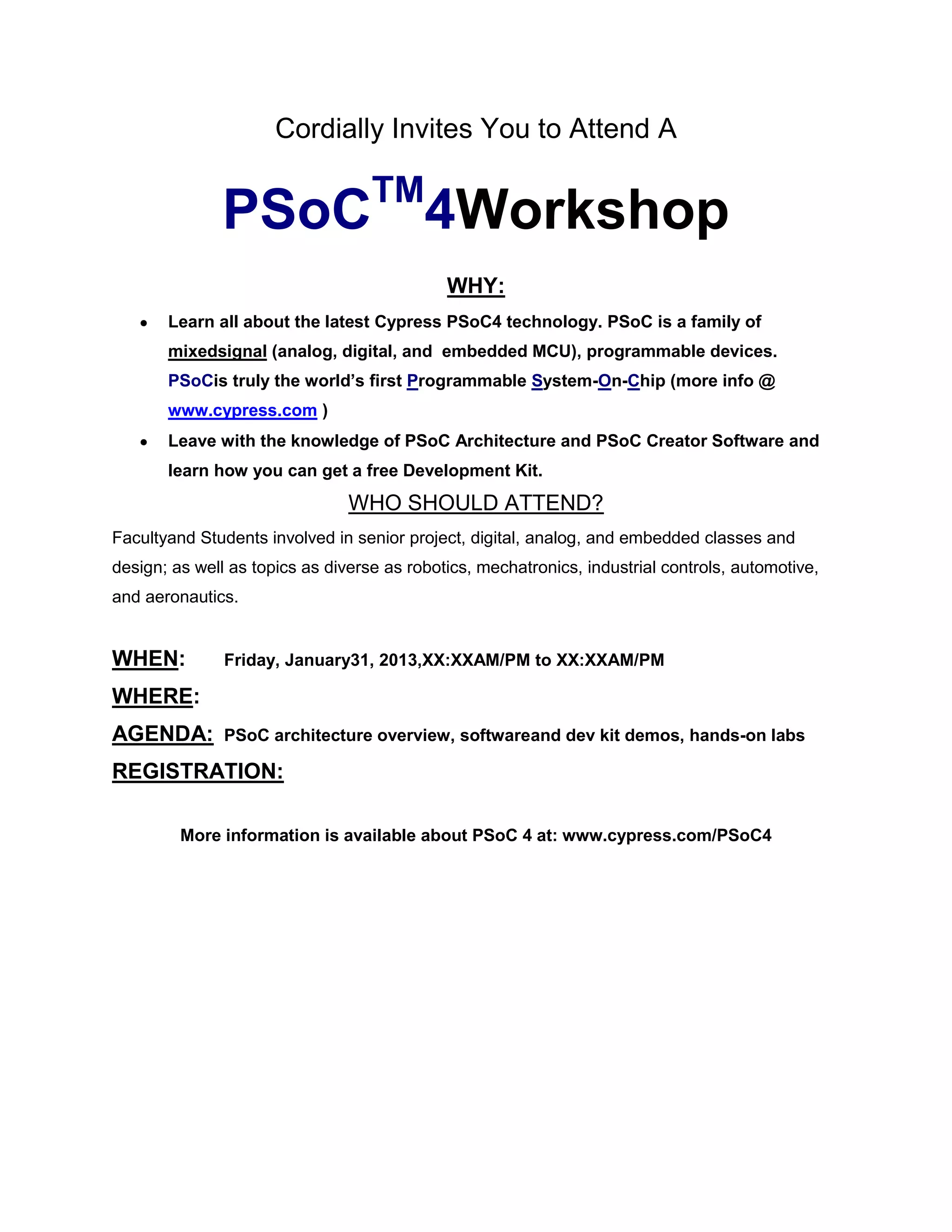Cordially Invites You to Attend A

TM

PSoC 4Workshop
WHY:
Learn all about the latest Cypress PSoC4 technology. PSoC is a family of
mixedsignal (analog, digital, and embedded MCU), programmable devices.
PSoCis truly the world’s first Programmable System-On-Chip (more info @
www.cypress.com )
Leave with the knowledge of PSoC Architecture and PSoC Creator Software and
learn how you can get a free Development Kit.

WHO SHOULD ATTEND?
Facultyand Students involved in senior project, digital, analog, and embedded classes and
design; as well as topics as diverse as robotics, mechatronics, industrial controls, automotive,
and aeronautics.

WHEN:

Friday, January31, 2013,XX:XXAM/PM to XX:XXAM/PM

WHERE:
AGENDA:

PSoC architecture overview, softwareand dev kit demos, hands-on labs

REGISTRATION:
More information is available about PSoC 4 at: www.cypress.com/PSoC4

 