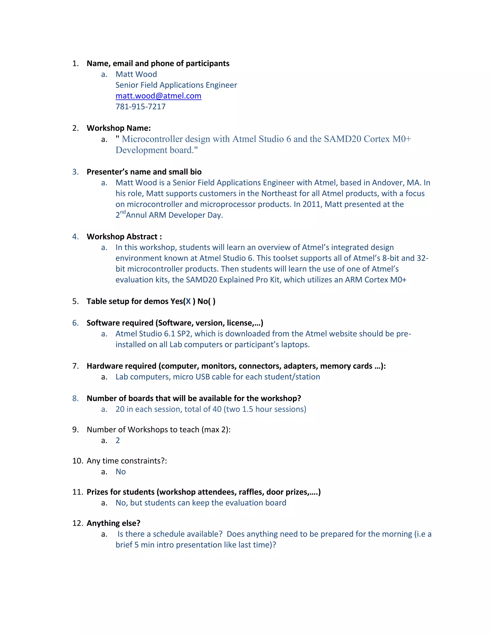 1. Name, email and phone of participants
a. Matt Wood
Senior Field Applications Engineer
matt.wood@atmel.com
781-915-7217
2. Workshop Name:
a. " Microcontroller design with Atmel Studio 6 and the SAMD20 Cortex M0+

Development board."
3. Presenter’s name and small bio
a. Matt Wood is a Senior Field Applications Engineer with Atmel, based in Andover, MA. In
his role, Matt supports customers in the Northeast for all Atmel products, with a focus
on microcontroller and microprocessor products. In 2011, Matt presented at the
2ndAnnul ARM Developer Day.
4. Workshop Abstract :
a. In this workshop, students will learn an overview of Atmel’s integrated design
environment known at Atmel Studio 6. This toolset supports all of Atmel’s 8-bit and 32bit microcontroller products. Then students will learn the use of one of Atmel’s
evaluation kits, the SAMD20 Explained Pro Kit, which utilizes an ARM Cortex M0+
5. Table setup for demos Yes(X ) No( )
6. Software required (Software, version, license,…)
a. Atmel Studio 6.1 SP2, which is downloaded from the Atmel website should be preinstalled on all Lab computers or participant’s laptops.
7. Hardware required (computer, monitors, connectors, adapters, memory cards …):
a. Lab computers, micro USB cable for each student/station
8. Number of boards that will be available for the workshop?
a. 20 in each session, total of 40 (two 1.5 hour sessions)
9. Number of Workshops to teach (max 2):
a. 2
10. Any time constraints?:
a. No
11. Prizes for students (workshop attendees, raffles, door prizes,….)
a. No, but students can keep the evaluation board
12. Anything else?
a. Is there a schedule available? Does anything need to be prepared for the morning (i.e a
brief 5 min intro presentation like last time)?

 