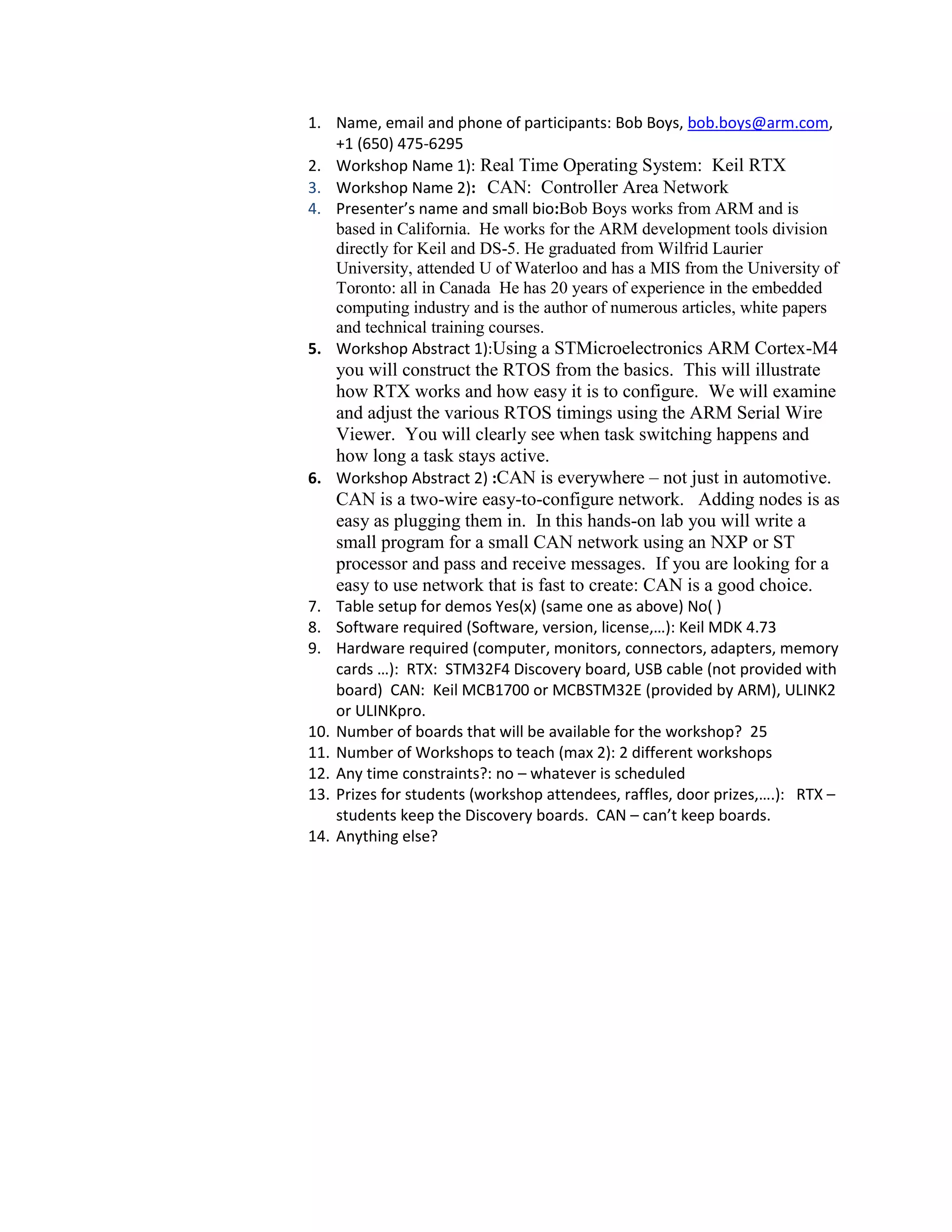 1. Name, email and phone of participants: Bob Boys, bob.boys@arm.com,
+1 (650) 475-6295
2. Workshop Name 1): Real Time Operating System: Keil RTX
3. Workshop Name 2): CAN: Controller Area Network
4. Presenter’s name and small bio:Bob Boys works from ARM and is
based in California. He works for the ARM development tools division
directly for Keil and DS-5. He graduated from Wilfrid Laurier
University, attended U of Waterloo and has a MIS from the University of
Toronto: all in Canada He has 20 years of experience in the embedded
computing industry and is the author of numerous articles, white papers
and technical training courses.
5. Workshop Abstract 1):Using a STMicroelectronics ARM Cortex-M4

you will construct the RTOS from the basics. This will illustrate
how RTX works and how easy it is to configure. We will examine
and adjust the various RTOS timings using the ARM Serial Wire
Viewer. You will clearly see when task switching happens and
how long a task stays active.
6. Workshop Abstract 2) :CAN is everywhere – not just in automotive.
CAN is a two-wire easy-to-configure network. Adding nodes is as
easy as plugging them in. In this hands-on lab you will write a
small program for a small CAN network using an NXP or ST
processor and pass and receive messages. If you are looking for a
easy to use network that is fast to create: CAN is a good choice.
7. Table setup for demos Yes(x) (same one as above) No( )
8. Software required (Software, version, license,…): Keil MDK 4.73
9. Hardware required (computer, monitors, connectors, adapters, memory
cards …): RTX: STM32F4 Discovery board, USB cable (not provided with
board) CAN: Keil MCB1700 or MCBSTM32E (provided by ARM), ULINK2
or ULINKpro.
10. Number of boards that will be available for the workshop? 25
11. Number of Workshops to teach (max 2): 2 different workshops
12. Any time constraints?: no – whatever is scheduled
13. Prizes for students (workshop attendees, raffles, door prizes,….): RTX –
students keep the Discovery boards. CAN – can’t keep boards.
14. Anything else?

 