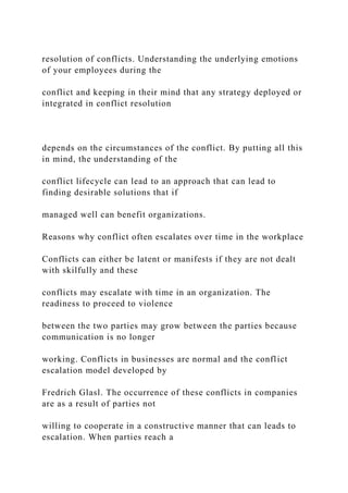 resolution of conflicts. Understanding the underlying emotions
of your employees during the
conflict and keeping in their mind that any strategy deployed or
integrated in conflict resolution
depends on the circumstances of the conflict. By putting all this
in mind, the understanding of the
conflict lifecycle can lead to an approach that can lead to
finding desirable solutions that if
managed well can benefit organizations.
Reasons why conflict often escalates over time in the workplace
Conflicts can either be latent or manifests if they are not dealt
with skilfully and these
conflicts may escalate with time in an organization. The
readiness to proceed to violence
between the two parties may grow between the parties because
communication is no longer
working. Conflicts in businesses are normal and the conflict
escalation model developed by
Fredrich Glasl. The occurrence of these conflicts in companies
are as a result of parties not
willing to cooperate in a constructive manner that can leads to
escalation. When parties reach a
 