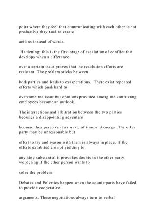 point where they feel that communicating with each other is not
productive they tend to create
actions instead of words.
Hardening; this is the first stage of escalation of conflict that
develops when a difference
over a certain issue proves that the resolution efforts are
resistant. The problem sticks between
both parties and leads to exasperations. There exist repeated
efforts which push hard to
overcome the issue but opinions provided among the conflicting
employees become an outlook.
The interactions and arbitration between the two parties
becomes a disappointing adventure
because they perceive it as waste of time and energy. The other
party may be unreasonable but
effort to try and reason with them is always in place. If the
efforts exhibited are not yielding to
anything substantial it provokes doubts in the other party
wondering if the other person wants to
solve the problem.
Debates and Polemics happen when the counterparts have failed
to provide cooperative
arguments. These negotiations always turn to verbal
 