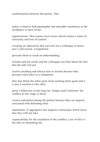 confrontations between the parties. This
makes it hard to find meaningful and amicable resolutions at the
workplace in most of the
organizations. This creates trust issues which creates a sense of
insecurity and loss of control.
Creating an impression that can lock out a colleague to boost
one’s self-esteem. Competition
prevents them to reach an understanding.
Actions and not words and the colleagues are firm about the fact
that the talk will not
resolve anything and always turn to actions because they
presume each other as a competitor.
One may block the other party from reaching their goals and it
is just a reaction to the other
party’s behaviour in the long run. Images and Coalitions: the
conflict at this stage is about
victory and defeat among the parties because they are majorly
concerned with defending their
reputations. It aggregates into negative stereotypes which mean
that they will not take
responsibility for the escalation of the conflict. Loss of face is
the idea of unmasking the
 