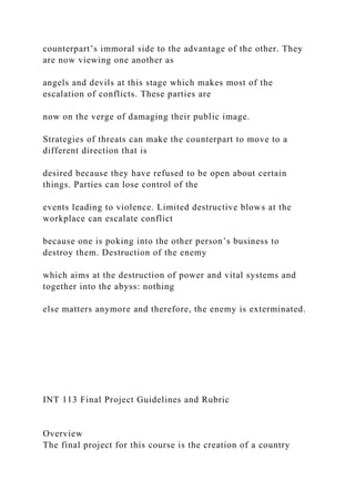 counterpart’s immoral side to the advantage of the other. They
are now viewing one another as
angels and devils at this stage which makes most of the
escalation of conflicts. These parties are
now on the verge of damaging their public image.
Strategies of threats can make the counterpart to move to a
different direction that is
desired because they have refused to be open about certain
things. Parties can lose control of the
events leading to violence. Limited destructive blows at the
workplace can escalate conflict
because one is poking into the other person’s business to
destroy them. Destruction of the enemy
which aims at the destruction of power and vital systems and
together into the abyss: nothing
else matters anymore and therefore, the enemy is exterminated.
INT 113 Final Project Guidelines and Rubric
Overview
The final project for this course is the creation of a country
 