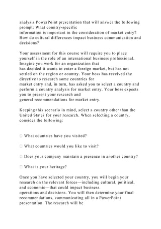 analysis PowerPoint presentation that will answer the following
prompt: What country-specific
information is important in the consideration of market entry?
How do cultural differences impact business communication and
decisions?
Your assessment for this course will require you to place
yourself in the role of an international business professional.
Imagine you work for an organization that
has decided it wants to enter a foreign market, but has not
settled on the region or country. Your boss has received the
directive to research some countries for
market entry and, in turn, has asked you to select a country and
perform a country analysis for market entry. Your boss expects
you to present your research and
general recommendations for market entry.
Keeping this scenario in mind, select a country other than the
United States for your research. When selecting a country,
consider the following:
Once you have selected your country, you will begin your
research on the relevant forces—including cultural, political,
and economic—that could impact business
operations and decisions. You will then determine your final
recommendations, communicating all in a PowerPoint
presentation. The research will be
 