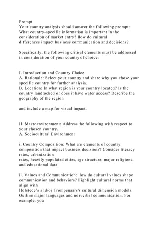 Prompt
Your country analysis should answer the following prompt:
What country-specific information is important in the
consideration of market entry? How do cultural
differences impact business communication and decisions?
Specifically, the following critical elements must be addressed
in consideration of your country of choice:
I. Introduction and Country Choice
A. Rationale: Select your country and share why you chose your
specific country for further analysis.
B. Location: In what region is your country located? Is the
country landlocked or does it have water access? Describe the
geography of the region
and include a map for visual impact.
II. Macroenvironment: Address the following with respect to
your chosen country.
A. Sociocultural Environment
i. Country Composition: What are elements of country
composition that impact business decisions? Consider literacy
rates, urbanization
rates, heavily populated cities, age structure, major religions,
and educational data.
ii. Values and Communication: How do cultural values shape
communication and behaviors? Highlight cultural norms that
align with
Hofstede’s and/or Trompenaars’s cultural dimension models.
Outline major languages and nonverbal communication. For
example, you
 