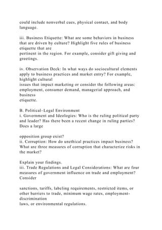 could include nonverbal cues, physical contact, and body
language.
iii. Business Etiquette: What are some behaviors in business
that are driven by culture? Highlight five rules of business
etiquette that are
pertinent in the region. For example, consider gift giving and
greetings.
iv. Observation Deck: In what ways do sociocultural elements
apply to business practices and market entry? For example,
highlight cultural
issues that impact marketing or consider the following areas:
employment, consumer demand, managerial approach, and
business
etiquette.
B. Political–Legal Environment
i. Government and Ideologies: Who is the ruling political party
and leader? Has there been a recent change in ruling parties?
Does a large
opposition group exist?
ii. Corruption: How do unethical practices impact business?
What are three measures of corruption that characterize risks in
the market?
Explain your findings.
iii. Trade Regulations and Legal Considerations: What are four
measures of government influence on trade and employment?
Consider
sanctions, tariffs, labeling requirements, restricted items, or
other barriers to trade, minimum wage rates, employment-
discrimination
laws, or environmental regulations.
 