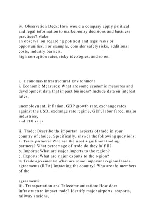 iv. Observation Deck: How would a company apply political
and legal information to market-entry decisions and business
practices? Make
an observation regarding political and legal risks or
opportunities. For example, consider safety risks, additional
costs, industry barriers,
high corruption rates, risky ideologies, and so on.
C. Economic-Infrastructural Environment
i. Economic Measures: What are some economic measures and
development data that impact business? Include data on interest
rates,
unemployment, inflation, GDP growth rate, exchange rates
against the USD, exchange rate regime, GDP, labor force, major
industries,
and FDI rates.
ii. Trade: Describe the important aspects of trade in your
country of choice. Specifically, answer the following questions:
a. Trade partners: Who are the most significant trading
partners? What percentage of trade do they fulfill?
b. Imports: What are major imports to the region?
c. Exports: What are major exports to the region?
d. Trade agreements: What are some important regional trade
agreements (RTA) impacting the country? Who are the members
of the
agreement?
iii. Transportation and Telecommunication: How does
infrastructure impact trade? Identify major airports, seaports,
railway stations,
 