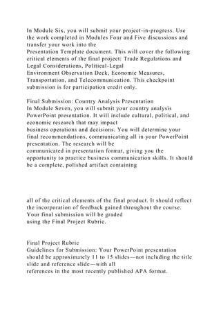 In Module Six, you will submit your project-in-progress. Use
the work completed in Modules Four and Five discussions and
transfer your work into the
Presentation Template document. This will cover the following
critical elements of the final project: Trade Regulations and
Legal Considerations, Political-Legal
Environment Observation Deck, Economic Measures,
Transportation, and Telecommunication. This checkpoint
submission is for participation credit only.
Final Submission: Country Analysis Presentation
In Module Seven, you will submit your country analysis
PowerPoint presentation. It will include cultural, political, and
economic research that may impact
business operations and decisions. You will determine your
final recommendations, communicating all in your PowerPoint
presentation. The research will be
communicated in presentation format, giving you the
opportunity to practice business communication skills. It should
be a complete, polished artifact containing
all of the critical elements of the final product. It should reflect
the incorporation of feedback gained throughout the course.
Your final submission will be graded
using the Final Project Rubric.
Final Project Rubric
Guidelines for Submission: Your PowerPoint presentation
should be approximately 11 to 15 slides—not including the title
slide and reference slide—with all
references in the most recently published APA format.
 