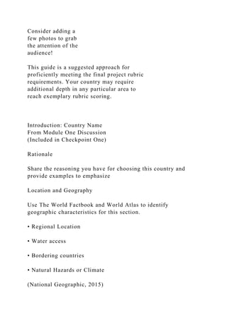 Consider adding a
few photos to grab
the attention of the
audience!
This guide is a suggested approach for
proficiently meeting the final project rubric
requirements. Your country may require
additional depth in any particular area to
reach exemplary rubric scoring.
Introduction: Country Name
From Module One Discussion
(Included in Checkpoint One)
Rationale
Share the reasoning you have for choosing this country and
provide examples to emphasize
Location and Geography
Use The World Factbook and World Atlas to identify
geographic characteristics for this section.
• Regional Location
• Water access
• Bordering countries
• Natural Hazards or Climate
(National Geographic, 2015)
 