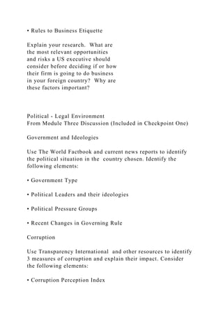 • Rules to Business Etiquette
Explain your research. What are
the most relevant opportunities
and risks a US executive should
consider before deciding if or how
their firm is going to do business
in your foreign country? Why are
these factors important?
Political - Legal Environment
From Module Three Discussion (Included in Checkpoint One)
Government and Ideologies
Use The World Factbook and current news reports to identify
the political situation in the country chosen. Identify the
following elements:
• Government Type
• Political Leaders and their ideologies
• Political Pressure Groups
• Recent Changes in Governing Rule
Corruption
Use Transparency International and other resources to identify
3 measures of corruption and explain their impact. Consider
the following elements:
• Corruption Perception Index
 