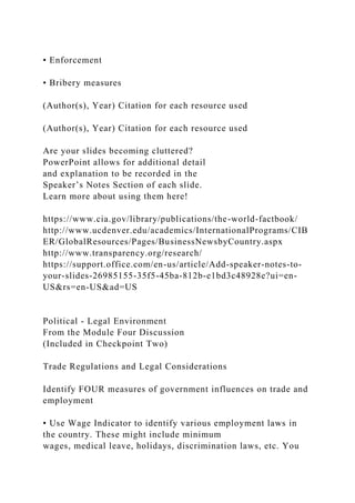 • Enforcement
• Bribery measures
(Author(s), Year) Citation for each resource used
(Author(s), Year) Citation for each resource used
Are your slides becoming cluttered?
PowerPoint allows for additional detail
and explanation to be recorded in the
Speaker’s Notes Section of each slide.
Learn more about using them here!
https://www.cia.gov/library/publications/the-world-factbook/
http://www.ucdenver.edu/academics/InternationalPrograms/CIB
ER/GlobalResources/Pages/BusinessNewsbyCountry.aspx
http://www.transparency.org/research/
https://support.office.com/en-us/article/Add-speaker-notes-to-
your-slides-26985155-35f5-45ba-812b-e1bd3c48928e?ui=en-
US&rs=en-US&ad=US
Political - Legal Environment
From the Module Four Discussion
(Included in Checkpoint Two)
Trade Regulations and Legal Considerations
Identify FOUR measures of government influences on trade and
employment
• Use Wage Indicator to identify various employment laws in
the country. These might include minimum
wages, medical leave, holidays, discrimination laws, etc. You
 