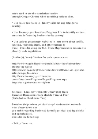made need to use the translation service
through Google Chrome when accessing various sites.
• Use Sales Tax Rates to identify sales tax and rates for a
country.
• Use Treasury.gov Sanctions Programs List to identify various
sanctions influencing business in the country
• Use various government websites to learn more about tariffs,
labeling, restricted items, and other barriers to
trade. Consider using the U.S. Trade Representative resource to
identify trade regulations
(Author(s), Year) Citation for each resource used
http://www.wageindicator.org/main/labour-laws/labour-law-
around-the-world
https://www.ey.com/gl/en/services/tax/worldwide-vat--gst-and-
sales-tax-guide---rates
http://www.treasury.gov/resource-
center/sanctions/Programs/Pages/Programs.aspx
https://ustr.gov/countries-regions
Political - Legal Environment: Observation Deck
Based on Discussions from Module Three & Four
(Included in Checkpoint Two)
Based on the previous political –legal environment research,
what observations can
you make regarding business? Identify political and legal risks
and opportunities.
Consider the following:
• Safety Concerns
 