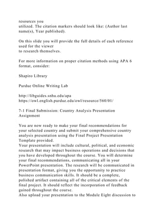 resources you
utilized. The citation markers should look like: (Author last
name(s), Year published).
On this slide you will provide the full details of each reference
used for the viewer
to research themselves.
For more information on proper citation methods using APA 6
format, consider:
Shapiro Library
Purdue Online Writing Lab
http://libguides.snhu.edu/apa
https://owl.english.purdue.edu/owl/resource/560/01/
7-1 Final Submission: Country Analysis Presentation
Assignment
You are now ready to make your final recommendations for
your selected country and submit your comprehensive country
analysis presentation using the Final Project Presentation
Template provided.
Your presentation will include cultural, political, and economic
research that may impact business operations and decisions that
you have developed throughout the course. You will determine
your final recommendations, communicating all in your
PowerPoint presentation. The research will be communicated in
presentation format, giving you the opportunity to practice
business communication skills. It should be a complete,
polished artifact containing all of the critical elements of the
final project. It should reflect the incorporation of feedback
gained throughout the course.
Also upload your presentation to the Module Eight discussion to
 
