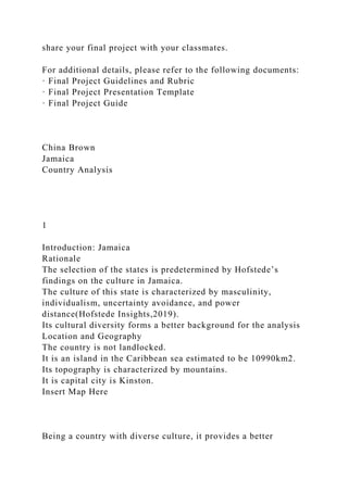 share your final project with your classmates.
For additional details, please refer to the following documents:
· Final Project Guidelines and Rubric
· Final Project Presentation Template
· Final Project Guide
China Brown
Jamaica
Country Analysis
1
Introduction: Jamaica
Rationale
The selection of the states is predetermined by Hofstede’s
findings on the culture in Jamaica.
The culture of this state is characterized by masculinity,
individualism, uncertainty avoidance, and power
distance(Hofstede Insights,2019).
Its cultural diversity forms a better background for the analysis
Location and Geography
The country is not landlocked.
It is an island in the Caribbean sea estimated to be 10990km2.
Its topography is characterized by mountains.
It is capital city is Kinston.
Insert Map Here
Being a country with diverse culture, it provides a better
 