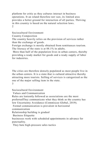 platform for critic as they cultures interact in business
operations. It an island therefore not vast, its limited area
provides a better ground for interaction of all parties. Thriving
in this country is based on the natural selection laws.
2
Sociocultural Environment
Country Composition
The country heavily relies on the provision of services rather
than the exchange of goods.
Foreign exchange is mostly obtained from remittances tourism.
The literacy of the state is at 88.1% in adults.
More than half of the population lives in urban centers, thereby
providing a ready market for goods and a ready supply of labor
for industries.
The cities are therefore densely populated as most people live in
the urban centers. It is a state that is cultural attractive thereby
attracting more tourists. Selling of services is categorized as the
one of the major selling item in the state.
3
Sociocultural Environment
Values and Communication
Rules are leniently followed as associations are the most
preferredThey communicate what they think as the country has
low Uncertainty Avoidance (Commisceo Global, 2019).
Formal communication is prevalent in horizontal
communication
Relationship building is gradual
Business Etiquette
businesses work with scheduled appointments in advance for
punctuality.
They hate high-pressure sales tactics
 