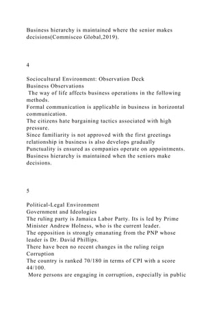 Business hierarchy is maintained where the senior makes
decisions(Commisceo Global,2019).
4
Sociocultural Environment: Observation Deck
Business Observations
The way of life affects business operations in the following
methods.
Formal communication is applicable in business in horizontal
communication.
The citizens hate bargaining tactics associated with high
pressure.
Since familiarity is not approved with the first greetings
relationship in business is also develops gradually
Punctuality is ensured as companies operate on appointments.
Business hierarchy is maintained when the seniors make
decisions.
5
Political-Legal Environment
Government and Ideologies
The ruling party is Jamaica Labor Party. Its is led by Prime
Minister Andrew Holness, who is the current leader.
The opposition is strongly emanating from the PNP whose
leader is Dr. David Phillips.
There have been no recent changes in the ruling reign
Corruption
The country is ranked 70/180 in terms of CPI with a score
44/100.
More persons are engaging in corruption, especially in public
 