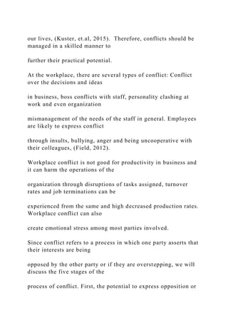our lives, (Kuster, et.al, 2015). Therefore, conflicts should be
managed in a skilled manner to
further their practical potential.
At the workplace, there are several types of conflict: Conflict
over the decisions and ideas
in business, boss conflicts with staff, personality clashing at
work and even organization
mismanagement of the needs of the staff in general. Employees
are likely to express conflict
through insults, bullying, anger and being uncooperative with
their colleagues, (Field, 2012).
Workplace conflict is not good for productivity in business and
it can harm the operations of the
organization through disruptions of tasks assigned, turnover
rates and job terminations can be
experienced from the same and high decreased production rates.
Workplace conflict can also
create emotional stress among most parties involved.
Since conflict refers to a process in which one party asserts that
their interests are being
opposed by the other party or if they are overstepping, we will
discuss the five stages of the
process of conflict. First, the potential to express opposition or
 
