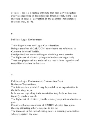 offices. This is a negative attribute that may drive investors
away as according to Transparency International, there is an
increase in cases of corruption in the country(Transparency
International, 2019).
6
Political-Legal Environment
Trade Regulations and Legal Considerations
Being a member of CARICOM, some items are subjected to
Common External Tariffs.
Foreign workers have challenges obtaining work permits.
The high cost of electricity impacts businesses negatively.
There are phytosanitary and sanitary restrictions regardless of
trade liberalization in the state.
7
Political-Legal Environment: Observation Deck
Business Observations
The information provided may be useful to an organization in
the following ways.
Information regarding trade restriction may help an investor
identify goods allowed.
The high cost of electricity in the country may act as a business
gap.
Countries that are members of CARICOM enjoy free duty,
thereby attracting other countries to invest.
The increase in the rate of corruption is a warning to investors
who are against the vice.
 