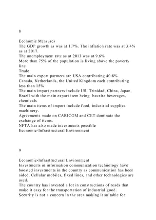 8
Economic Measures
The GDP growth as was at 1.7%. The inflation rate was at 3.4%
as at 2017.
The unemployment rate as at 2013 was at 9.6%
More than 75% of the population is living above the poverty
line
Trade
The main export partners are USA contributing 40.8%
Canada, Netherlands, the United Kingdom each contributing
less than 15%
The main import partners include US, Trinidad, China, Japan,
Brazil with the main export item being bauxite beverages,
chemicals
The main items of import include food, industrial supplies
machinery.
Agreements made on CARICOM and CET dominate the
exchange of items.
NFTA has also made investments possible
Economic-Infrastructural Environment
9
Economic-Infrastructural Environment
Investments in information communication technology have
boosted investments in the country as communication has been
aided. Cellular mobiles, fixed lines, and other technologies are
used.
The country has invested a lot in constructions of roads that
make it easy for the transportation of industrial good.
Security is not a concern in the area making it suitable for
 