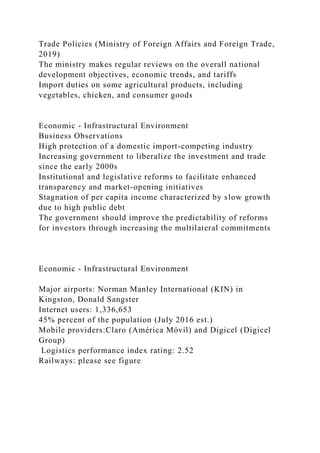Trade Policies (Ministry of Foreign Affairs and Foreign Trade,
2019)
The ministry makes regular reviews on the overall national
development objectives, economic trends, and tariffs
Import duties on some agricultural products, including
vegetables, chicken, and consumer goods
Economic - Infrastructural Environment
Business Observations
High protection of a domestic import-competing industry
Increasing government to liberalize the investment and trade
since the early 2000s
Institutional and legislative reforms to facilitate enhanced
transparency and market-opening initiatives
Stagnation of per capita income characterized by slow growth
due to high public debt
The government should improve the predictability of reforms
for investors through increasing the multilateral commitments
Economic - Infrastructural Environment
Major airports: Norman Manley International (KIN) in
Kingston, Donald Sangster
Internet users: 1,336,653
45% percent of the population (July 2016 est.)
Mobile providers:Claro (América Móvil) and Digicel (Digicel
Group)
Logistics performance index rating: 2.52
Railways: please see figure
 