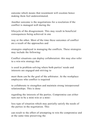 outcome which means that resentment will escalate hence
making them feel underestimated.
Another outcome is the negotiations for a resolution if the
conflict is managed well during the
lifecycle of the disagreement. This may result in beneficial
consequences being achieved in one
way or the other. Most of the time these outcomes of conflict
are a result of the approaches and
strategies employed in managing the conflicts. These strategies
may include the following:
Conflict situations can deploy collaboration: this may also refer
to a win-win strategy that
is used in problem-solving where both parties' needs and
interests are engaged and striving to
meet them can be the goal of the arbitrator. At the workplace
employees who conflict is required
to collaborate to strengthen and maintain strong interpersonal
relationships. This is done
regarding the interests of the parties. Compromise can either
turn out to be a mini-win or a mini-
loss type of situation which may partially satisfy the needs of
the parties in the negotiation. This
can result to the effort of attempting to win the compromise and
at the same time preserving the
 